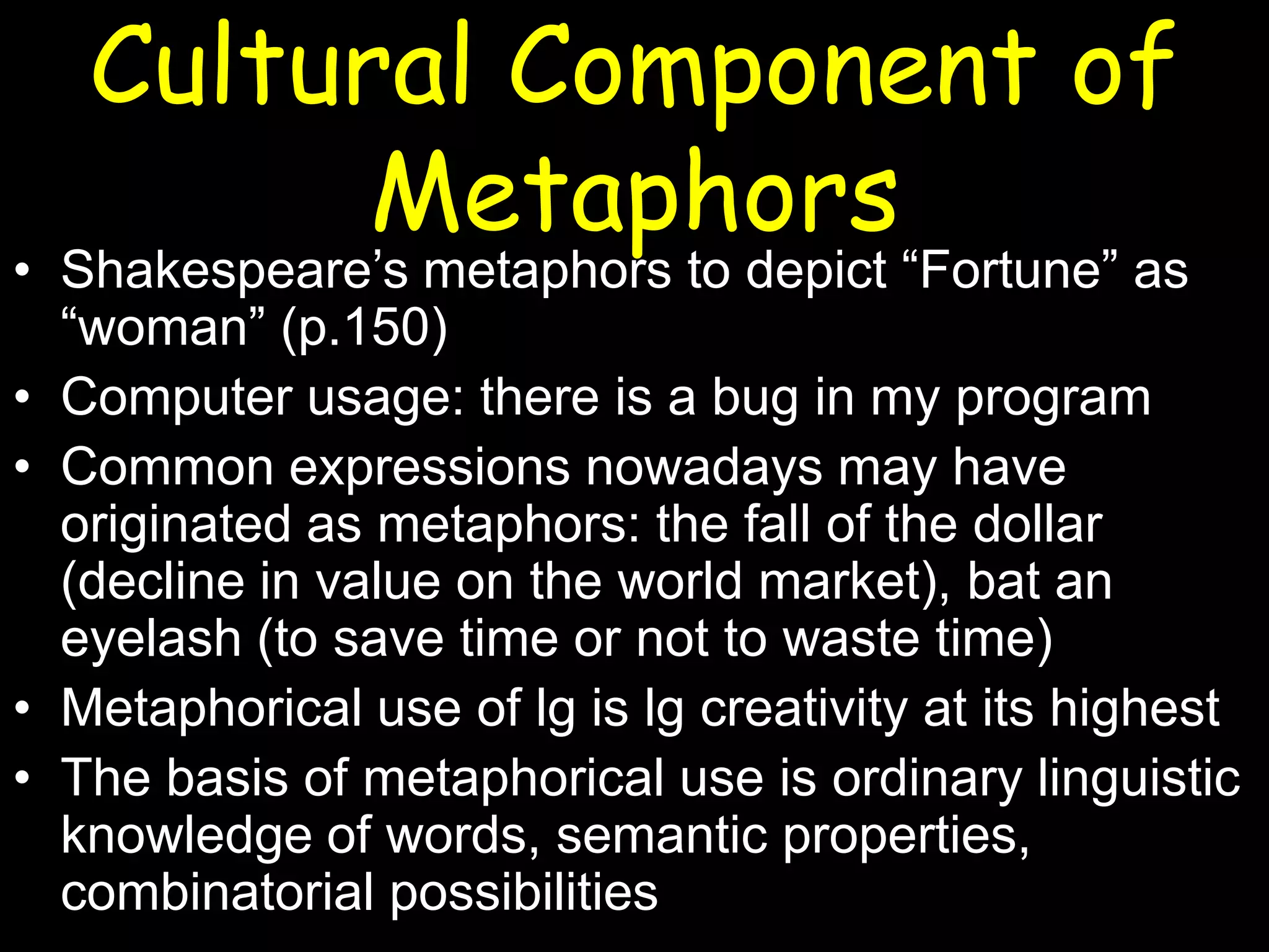 Cultural Component of
Metaphors

• Shakespeare’s metaphors to depict “Fortune” as
“woman” (p.150)
• Computer usage: there is a bug in my program
• Common expressions nowadays may have
originated as metaphors: the fall of the dollar
(decline in value on the world market), bat an
eyelash (to save time or not to waste time)
• Metaphorical use of lg is lg creativity at its highest
• The basis of metaphorical use is ordinary linguistic
knowledge of words, semantic properties,
combinatorial possibilities

 