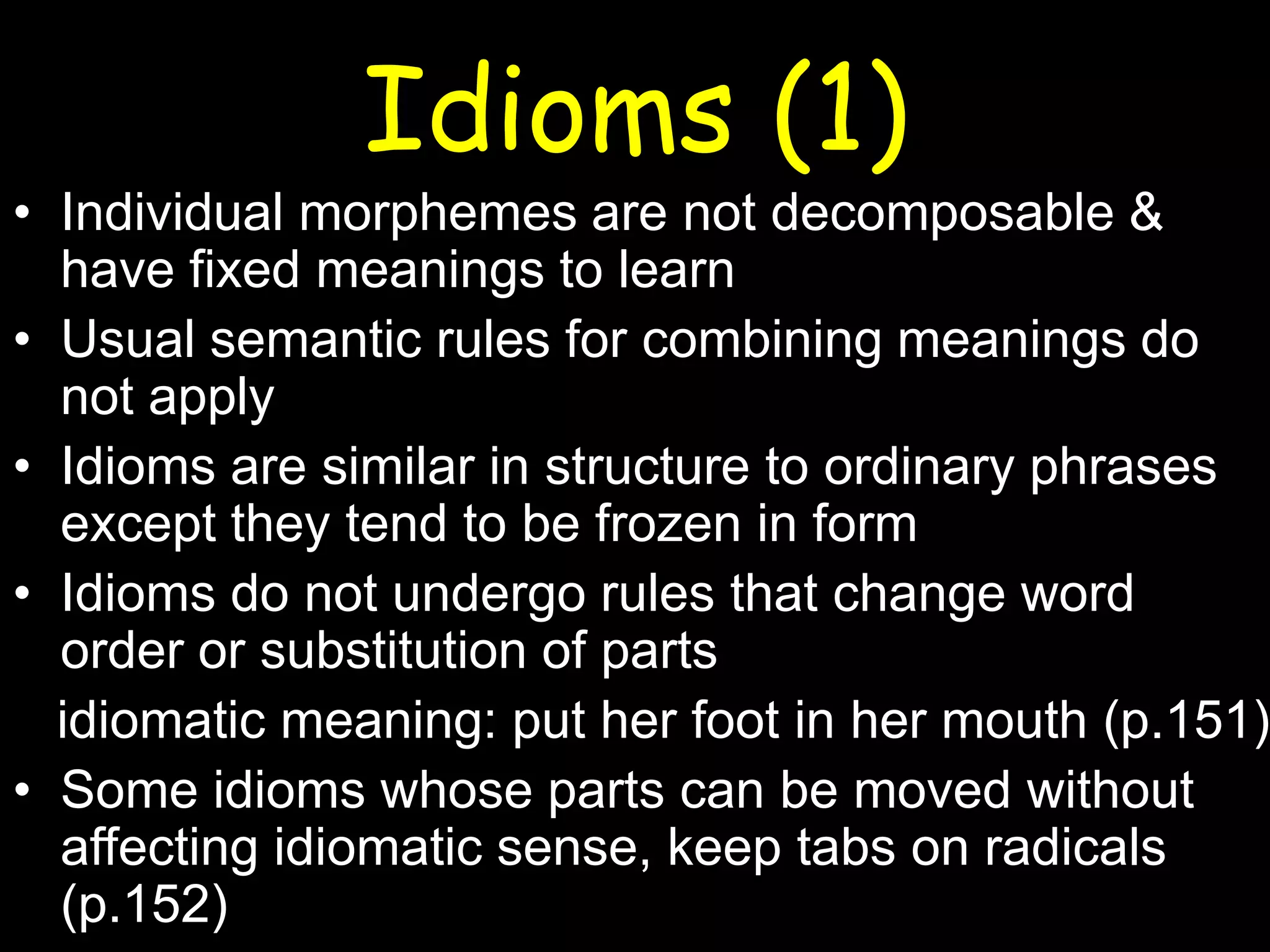 Idioms (1)

• Individual morphemes are not decomposable &
have fixed meanings to learn
• Usual semantic rules for combining meanings do
not apply
• Idioms are similar in structure to ordinary phrases
except they tend to be frozen in form
• Idioms do not undergo rules that change word
order or substitution of parts
idiomatic meaning: put her foot in her mouth (p.151)
• Some idioms whose parts can be moved without
affecting idiomatic sense, keep tabs on radicals
(p.152)

 