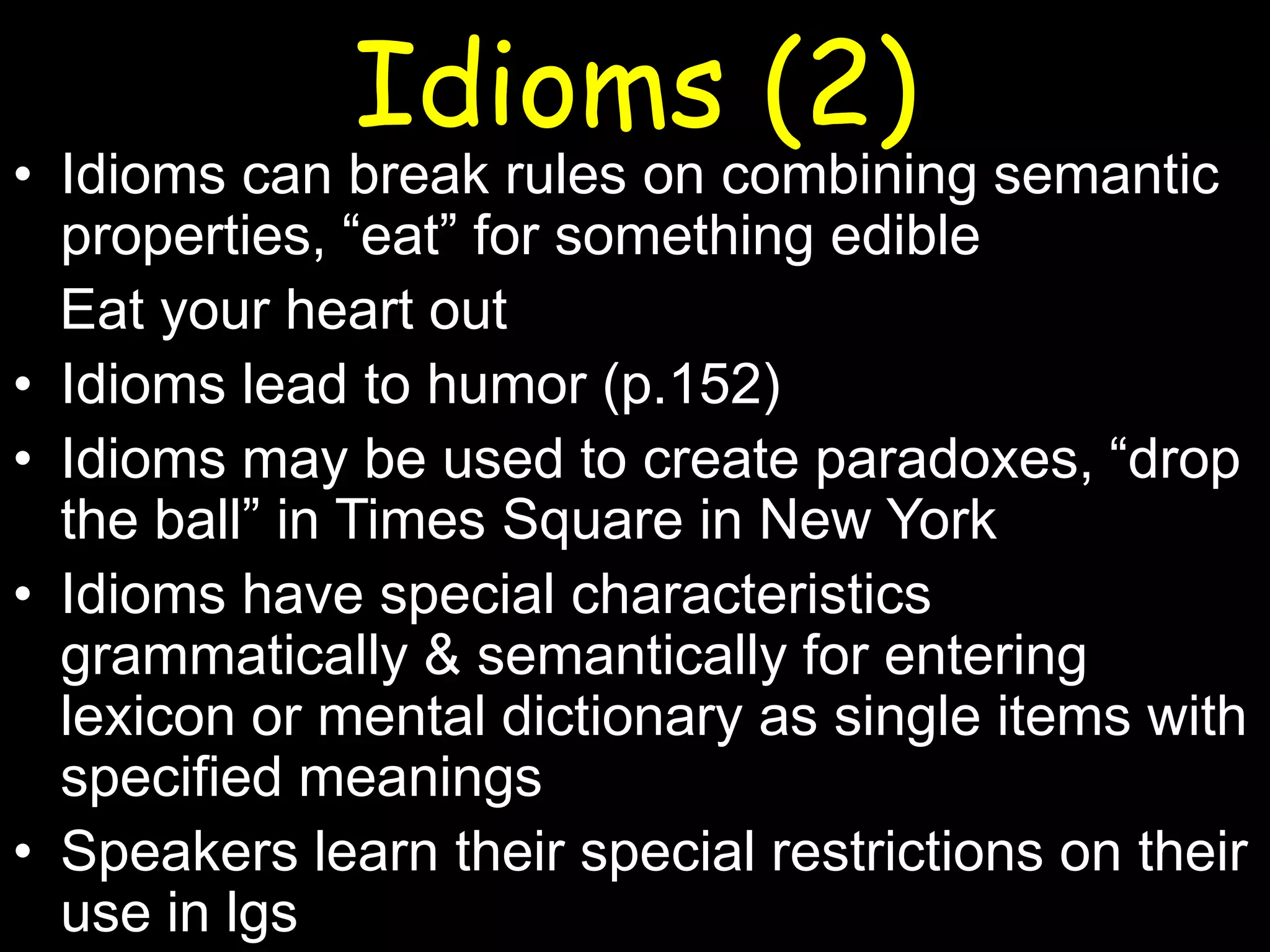 Idioms (2)

• Idioms can break rules on combining semantic
properties, “eat” for something edible
Eat your heart out
• Idioms lead to humor (p.152)
• Idioms may be used to create paradoxes, “drop
the ball” in Times Square in New York
• Idioms have special characteristics
grammatically & semantically for entering
lexicon or mental dictionary as single items with
specified meanings
• Speakers learn their special restrictions on their
use in lgs

 