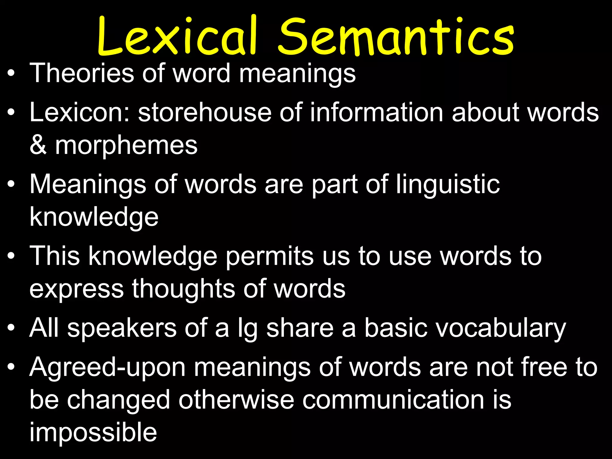 Lexical Semantics

• Theories of word meanings
• Lexicon: storehouse of information about words
& morphemes
• Meanings of words are part of linguistic
knowledge
• This knowledge permits us to use words to
express thoughts of words
• All speakers of a lg share a basic vocabulary
• Agreed-upon meanings of words are not free to
be changed otherwise communication is
impossible

 