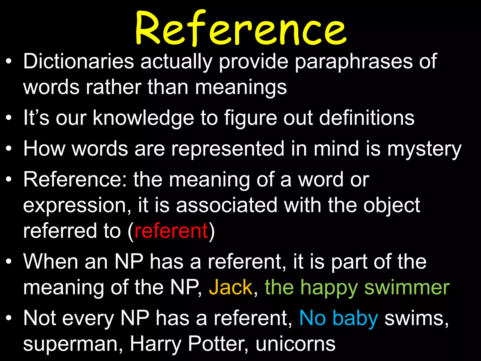 Reference

• Dictionaries actually provide paraphrases of
words rather than meanings
• It’s our knowledge to figure out definitions
• How words are represented in mind is mystery
• Reference: the meaning of a word or
expression, it is associated with the object
referred to (referent)
• When an NP has a referent, it is part of the
meaning of the NP, Jack, the happy swimmer
• Not every NP has a referent, No baby swims,
superman, Harry Potter, unicorns

 