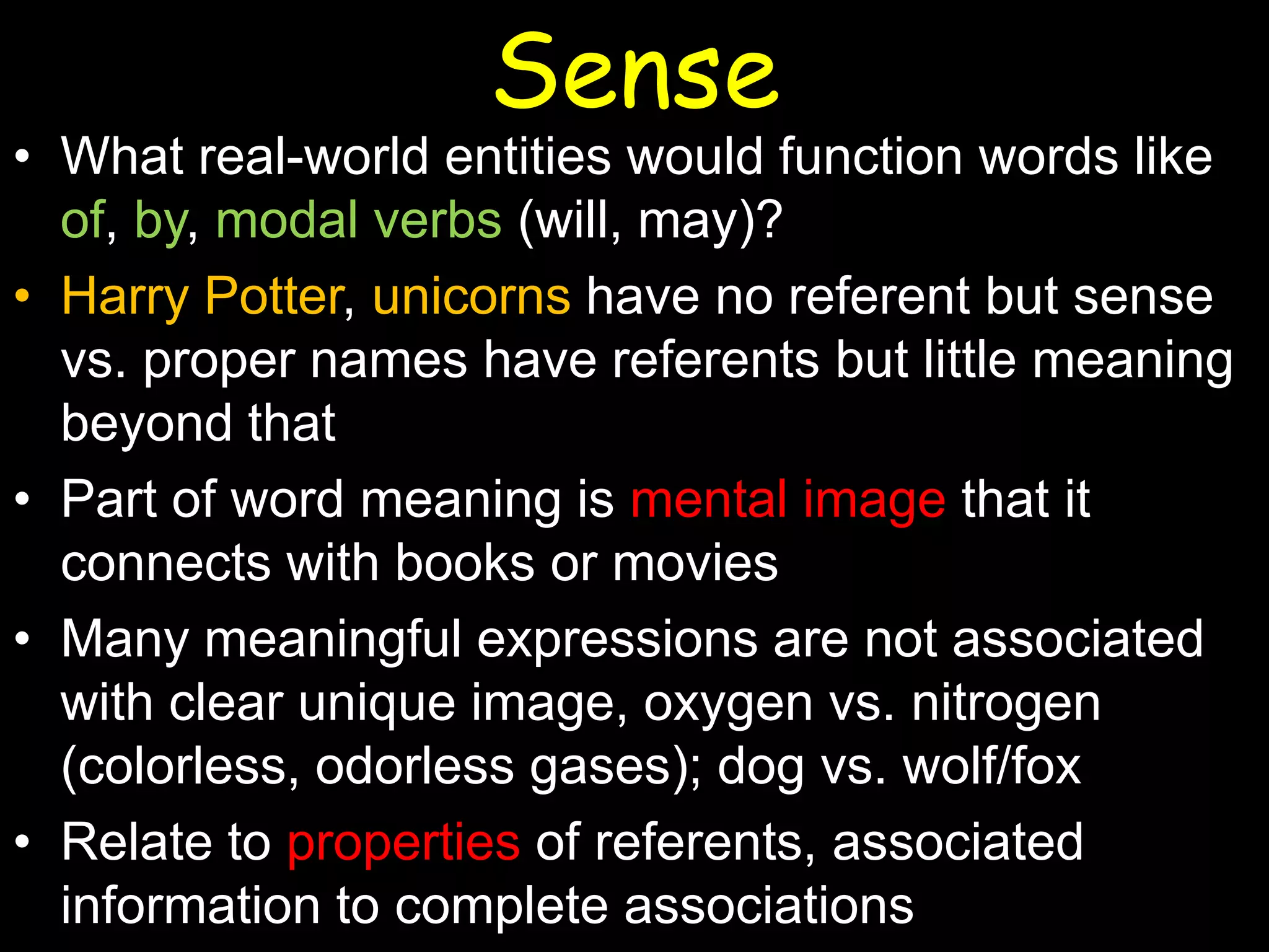 Sense

• What real-world entities would function words like
of, by, modal verbs (will, may)?
• Harry Potter, unicorns have no referent but sense
vs. proper names have referents but little meaning
beyond that
• Part of word meaning is mental image that it
connects with books or movies
• Many meaningful expressions are not associated
with clear unique image, oxygen vs. nitrogen
(colorless, odorless gases); dog vs. wolf/fox
• Relate to properties of referents, associated
information to complete associations

 