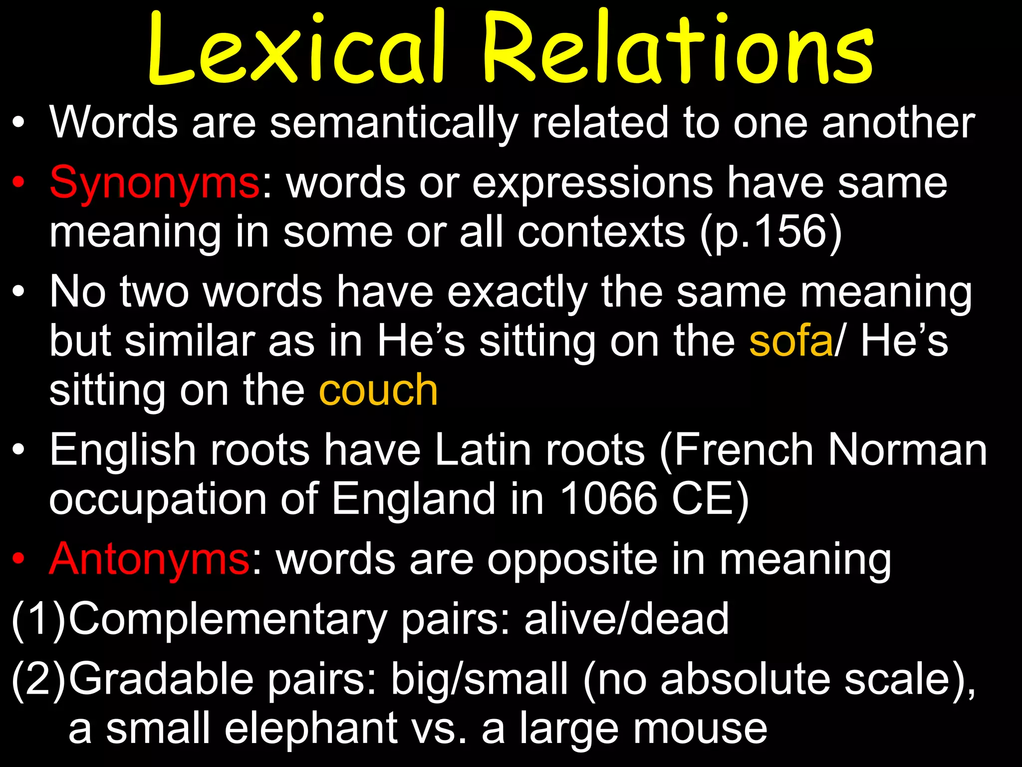 Lexical Relations

• Words are semantically related to one another
• Synonyms: words or expressions have same
meaning in some or all contexts (p.156)
• No two words have exactly the same meaning
but similar as in He’s sitting on the sofa/ He’s
sitting on the couch
• English roots have Latin roots (French Norman
occupation of England in 1066 CE)
• Antonyms: words are opposite in meaning
(1)Complementary pairs: alive/dead
(2)Gradable pairs: big/small (no absolute scale),
a small elephant vs. a large mouse

 