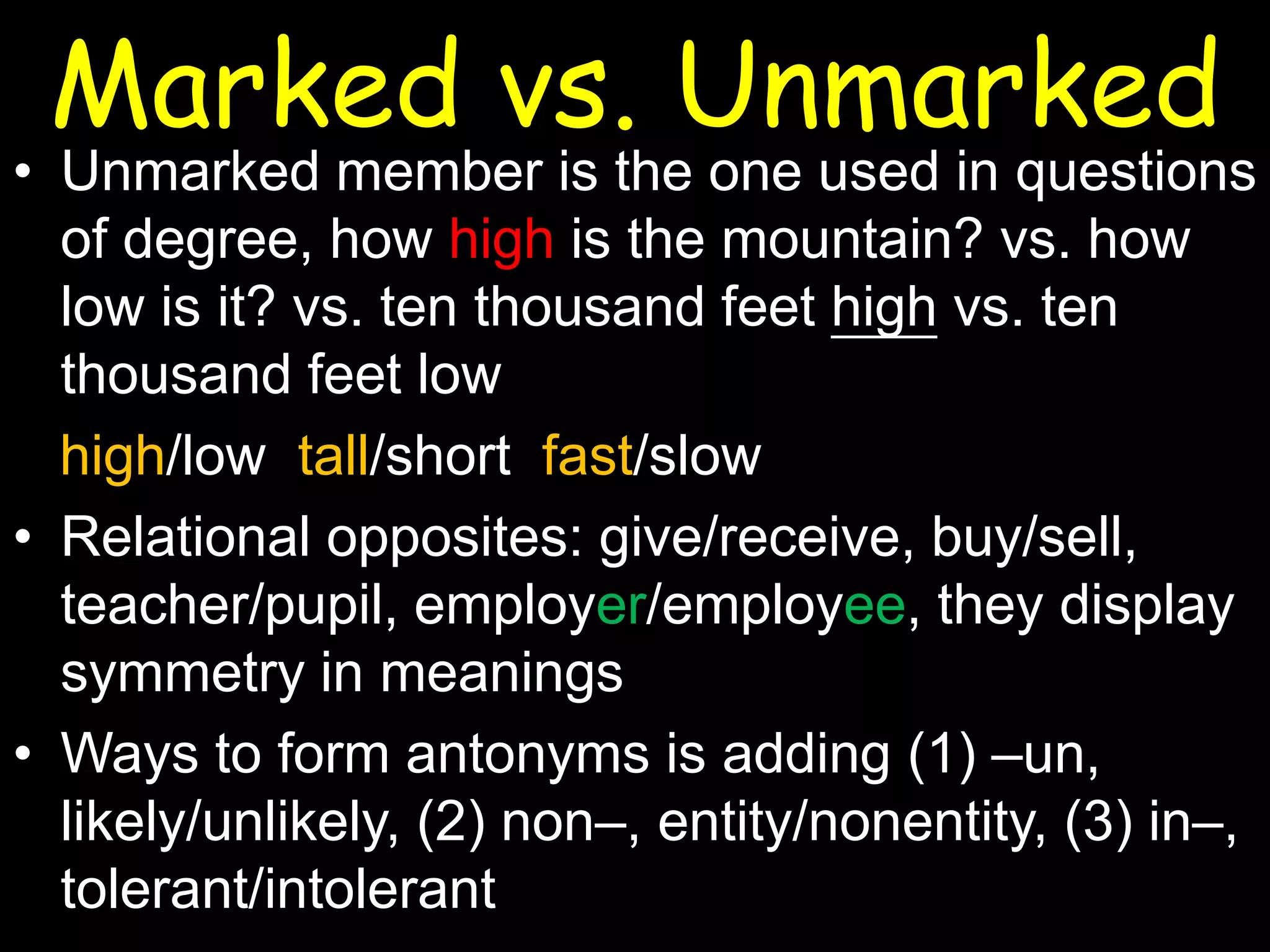 Marked vs. Unmarked

• Unmarked member is the one used in questions
of degree, how high is the mountain? vs. how
low is it? vs. ten thousand feet high vs. ten
thousand feet low
high/low tall/short fast/slow
• Relational opposites: give/receive, buy/sell,
teacher/pupil, employer/employee, they display
symmetry in meanings
• Ways to form antonyms is adding (1) –un,
likely/unlikely, (2) non–, entity/nonentity, (3) in–,
tolerant/intolerant

 