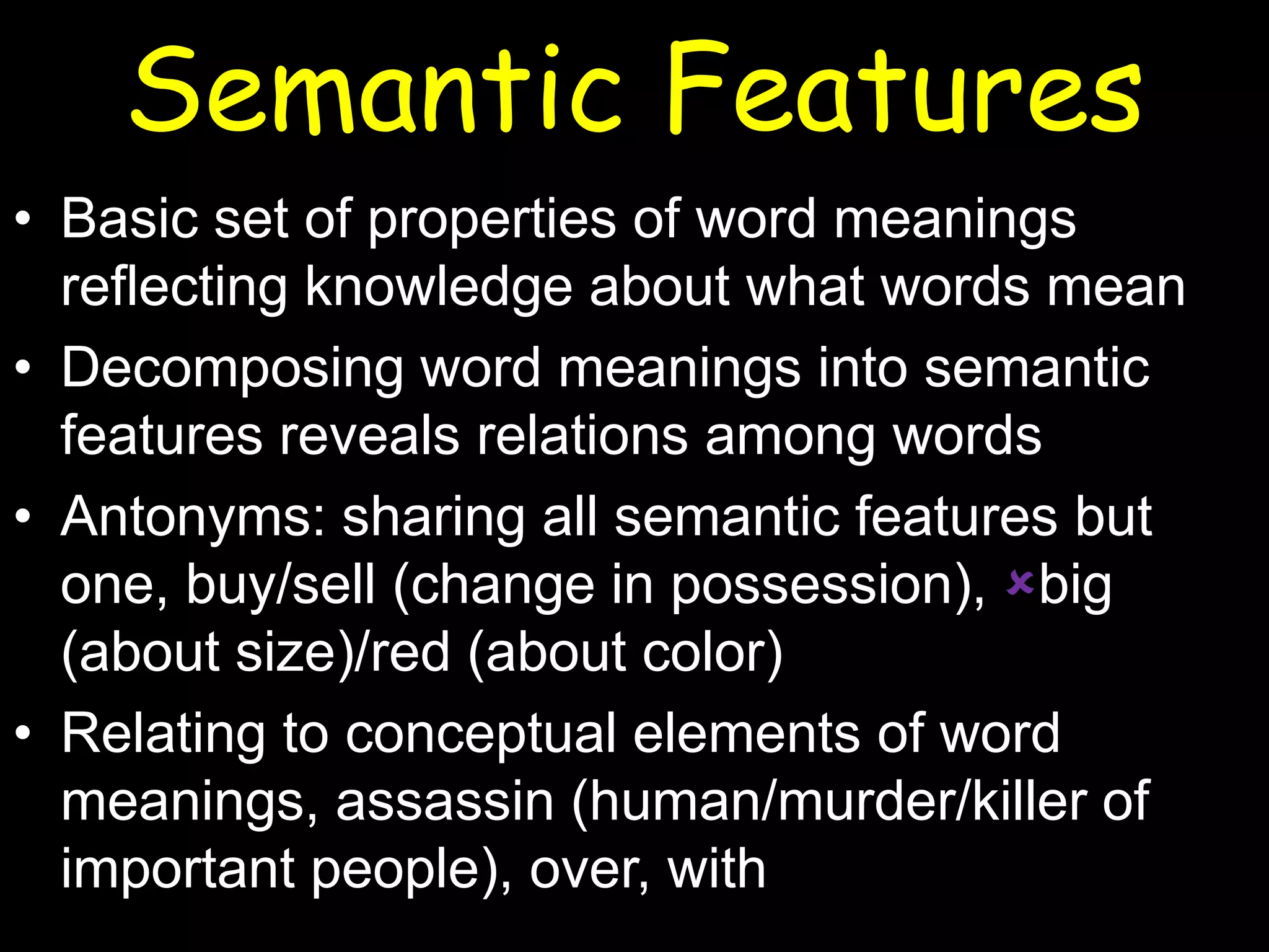 Semantic Features
• Basic set of properties of word meanings
reflecting knowledge about what words mean
• Decomposing word meanings into semantic
features reveals relations among words
• Antonyms: sharing all semantic features but
one, buy/sell (change in possession), big
(about size)/red (about color)
• Relating to conceptual elements of word
meanings, assassin (human/murder/killer of
important people), over, with

 