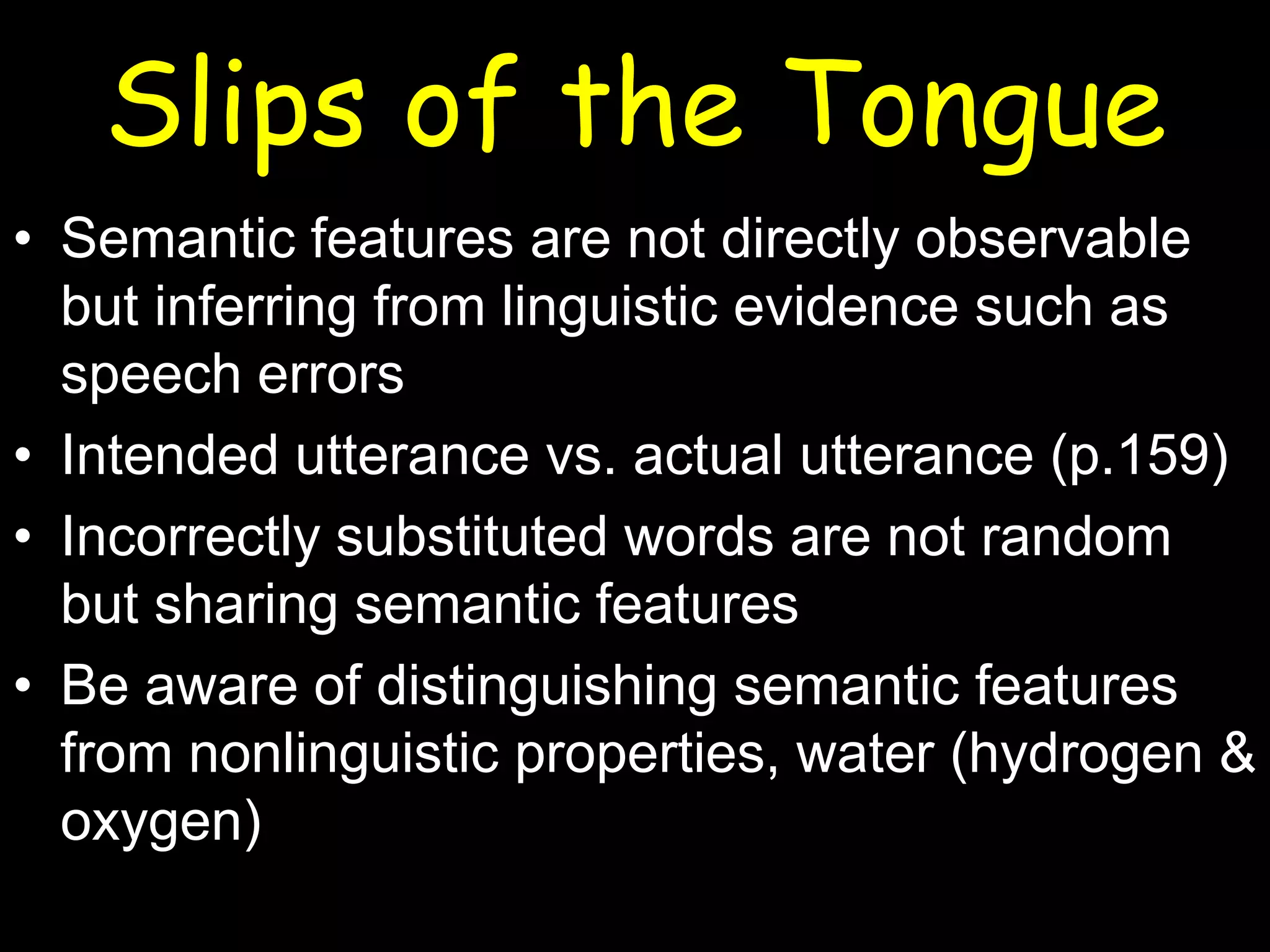 Slips of the Tongue
• Semantic features are not directly observable
but inferring from linguistic evidence such as
speech errors
• Intended utterance vs. actual utterance (p.159)
• Incorrectly substituted words are not random
but sharing semantic features
• Be aware of distinguishing semantic features
from nonlinguistic properties, water (hydrogen &
oxygen)

 