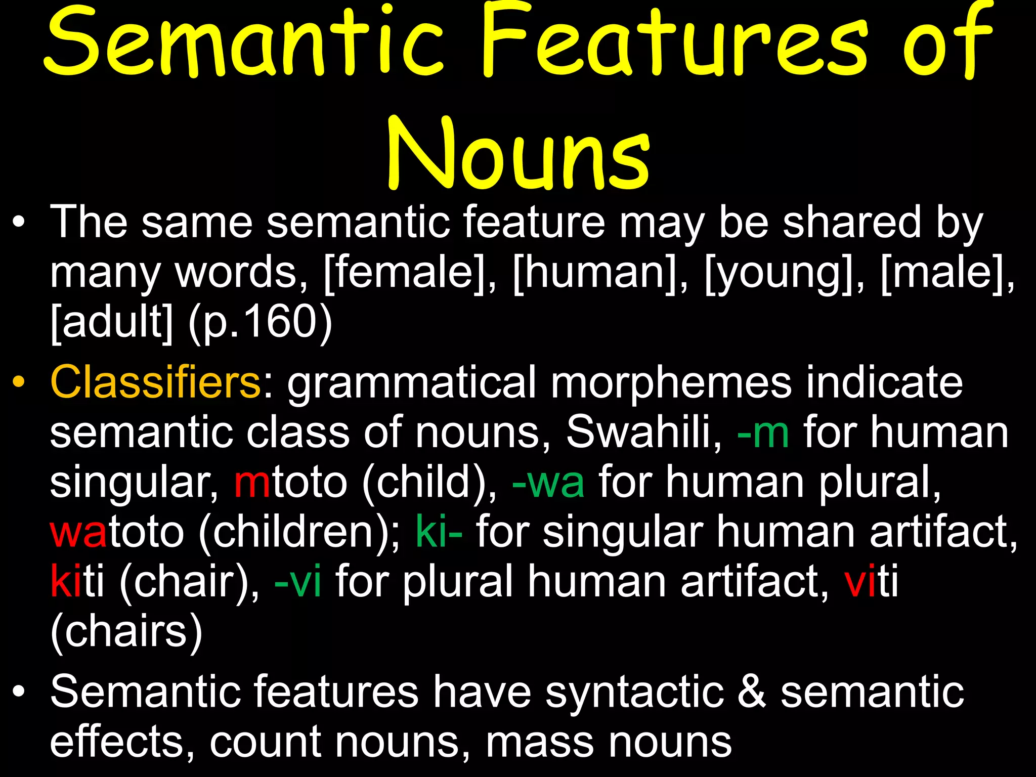 Semantic Features of
Nouns

• The same semantic feature may be shared by
many words, [female], [human], [young], [male],
[adult] (p.160)
• Classifiers: grammatical morphemes indicate
semantic class of nouns, Swahili, -m for human
singular, mtoto (child), -wa for human plural,
watoto (children); ki- for singular human artifact,
kiti (chair), -vi for plural human artifact, viti
(chairs)
• Semantic features have syntactic & semantic
effects, count nouns, mass nouns

 