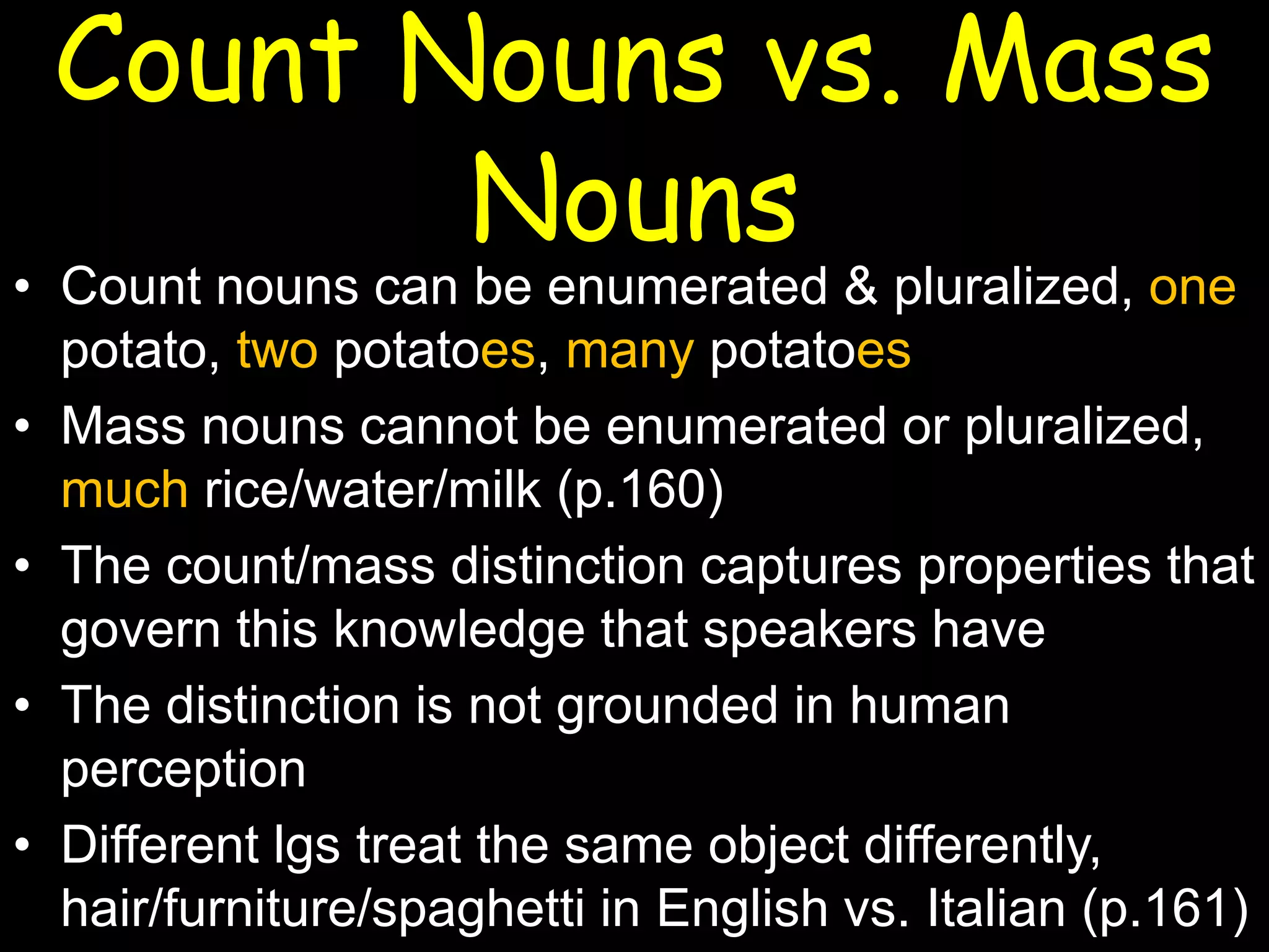 Count Nouns vs. Mass
Nouns

• Count nouns can be enumerated & pluralized, one
potato, two potatoes, many potatoes
• Mass nouns cannot be enumerated or pluralized,
much rice/water/milk (p.160)
• The count/mass distinction captures properties that
govern this knowledge that speakers have
• The distinction is not grounded in human
perception
• Different lgs treat the same object differently,
hair/furniture/spaghetti in English vs. Italian (p.161)

 