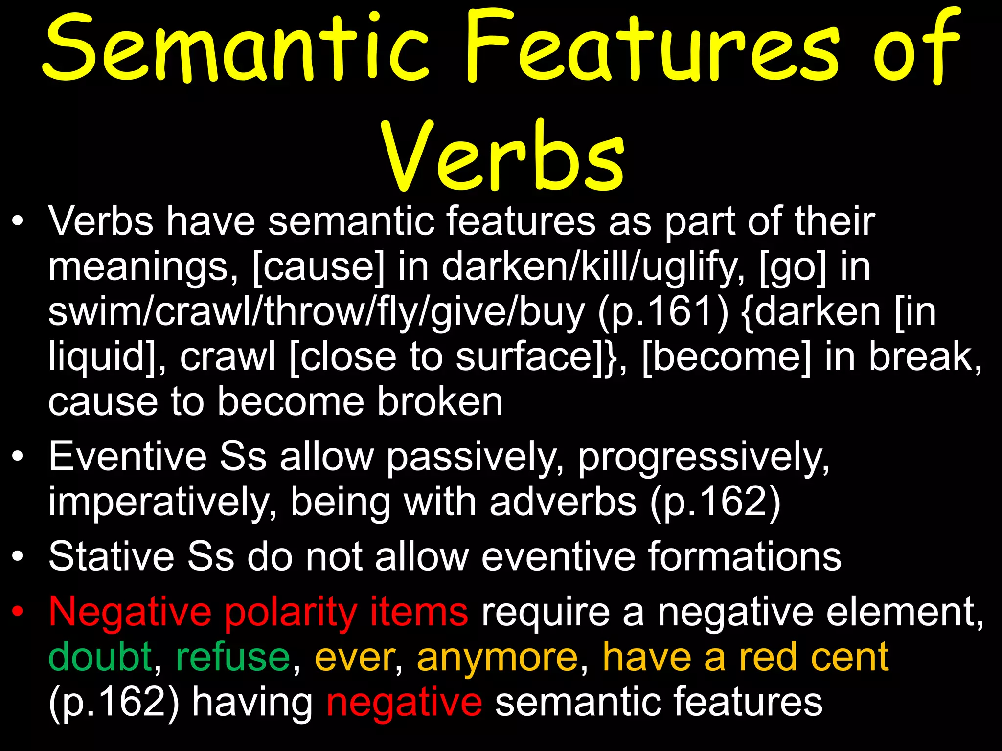 Semantic Features of
Verbs

• Verbs have semantic features as part of their
meanings, [cause] in darken/kill/uglify, [go] in
swim/crawl/throw/fly/give/buy (p.161) {darken [in
liquid], crawl [close to surface]}, [become] in break,
cause to become broken
• Eventive Ss allow passively, progressively,
imperatively, being with adverbs (p.162)
• Stative Ss do not allow eventive formations
• Negative polarity items require a negative element,
doubt, refuse, ever, anymore, have a red cent
(p.162) having negative semantic features

 