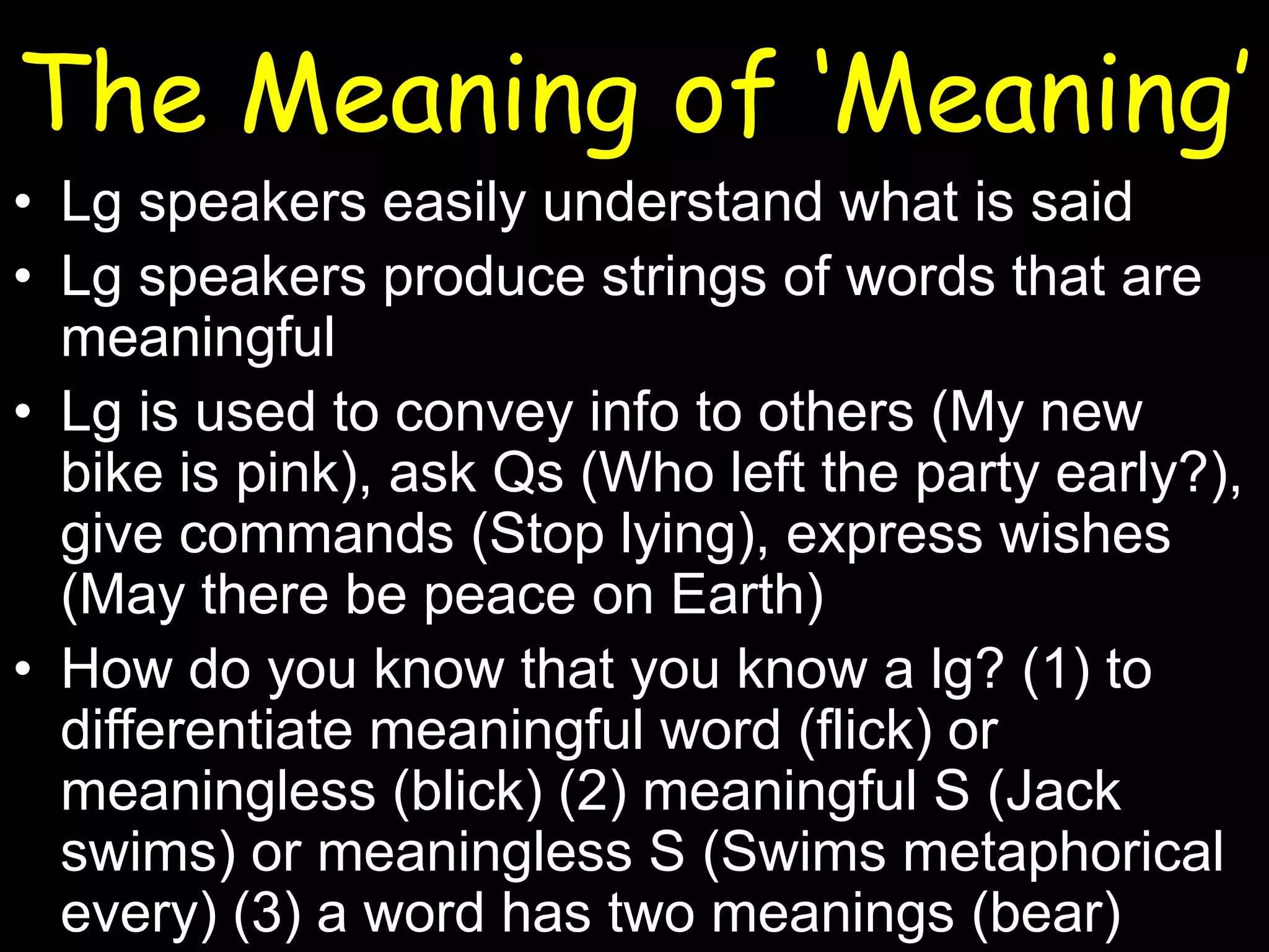 The Meaning of ‘Meaning’
• Lg speakers easily understand what is said
• Lg speakers produce strings of words that are
meaningful
• Lg is used to convey info to others (My new
bike is pink), ask Qs (Who left the party early?),
give commands (Stop lying), express wishes
(May there be peace on Earth)
• How do you know that you know a lg? (1) to
differentiate meaningful word (flick) or
meaningless (blick) (2) meaningful S (Jack
swims) or meaningless S (Swims metaphorical
every) (3) a word has two meanings (bear)

 