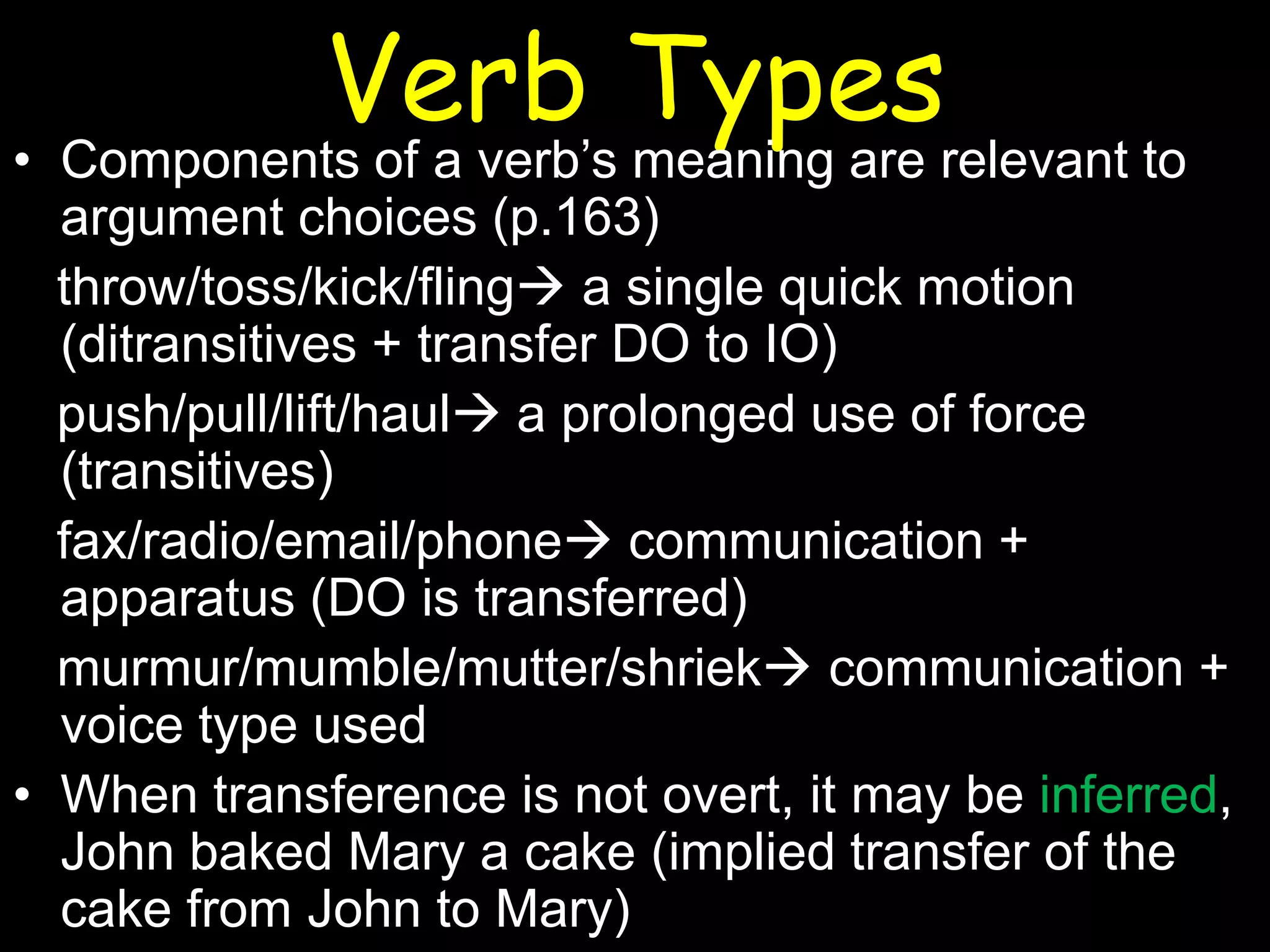 Verb Types

• Components of a verb’s meaning are relevant to
argument choices (p.163)
throw/toss/kick/fling a single quick motion
(ditransitives + transfer DO to IO)
push/pull/lift/haul a prolonged use of force
(transitives)
fax/radio/email/phone communication +
apparatus (DO is transferred)
murmur/mumble/mutter/shriek communication +
voice type used
• When transference is not overt, it may be inferred,
John baked Mary a cake (implied transfer of the
cake from John to Mary)

 