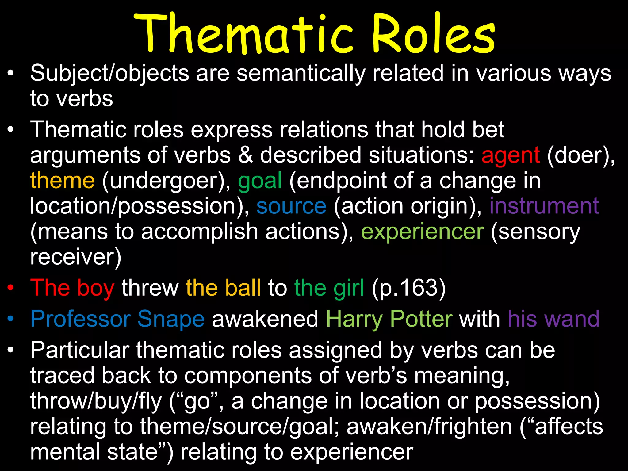 Thematic Roles

• Subject/objects are semantically related in various ways
to verbs
• Thematic roles express relations that hold bet
arguments of verbs & described situations: agent (doer),
theme (undergoer), goal (endpoint of a change in
location/possession), source (action origin), instrument
(means to accomplish actions), experiencer (sensory
receiver)
• The boy threw the ball to the girl (p.163)
• Professor Snape awakened Harry Potter with his wand
• Particular thematic roles assigned by verbs can be
traced back to components of verb’s meaning,
throw/buy/fly (“go”, a change in location or possession)
relating to theme/source/goal; awaken/frighten (“affects
mental state”) relating to experiencer

 