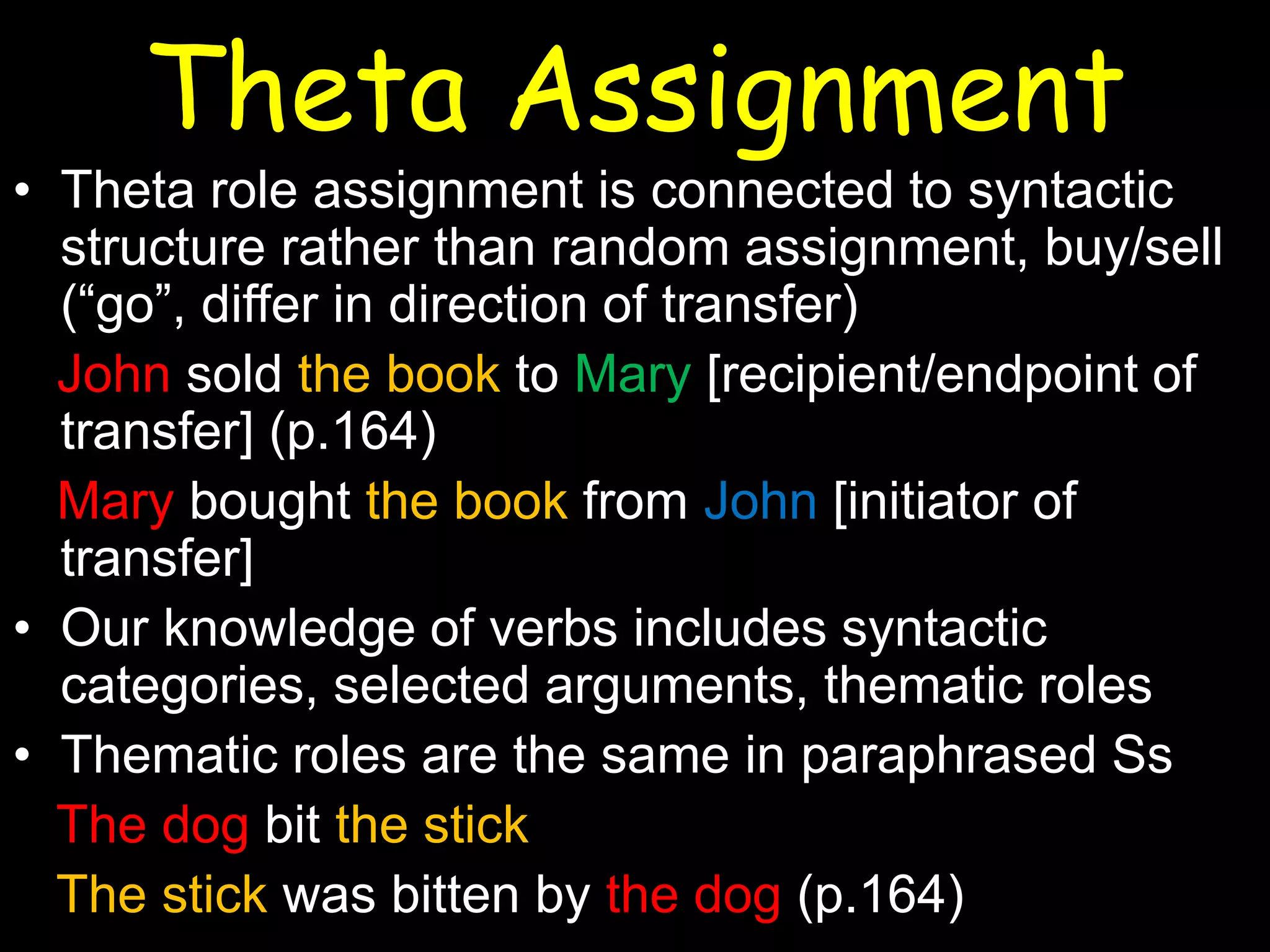 Theta Assignment

• Theta role assignment is connected to syntactic
structure rather than random assignment, buy/sell
(“go”, differ in direction of transfer)
John sold the book to Mary [recipient/endpoint of
transfer] (p.164)
Mary bought the book from John [initiator of
transfer]
• Our knowledge of verbs includes syntactic
categories, selected arguments, thematic roles
• Thematic roles are the same in paraphrased Ss
The dog bit the stick
The stick was bitten by the dog (p.164)

 