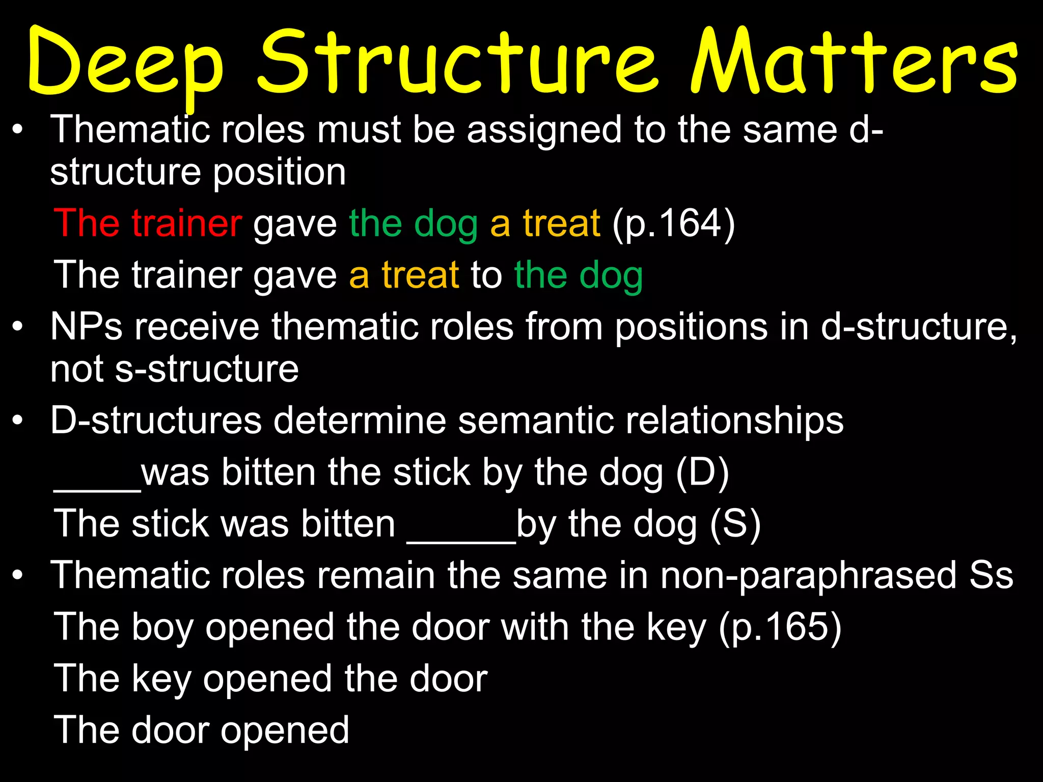 Deep Structure Matters

• Thematic roles must be assigned to the same dstructure position
The trainer gave the dog a treat (p.164)
The trainer gave a treat to the dog
• NPs receive thematic roles from positions in d-structure,
not s-structure
• D-structures determine semantic relationships
____was bitten the stick by the dog (D)
The stick was bitten _____by the dog (S)
• Thematic roles remain the same in non-paraphrased Ss
The boy opened the door with the key (p.165)
The key opened the door
The door opened

 