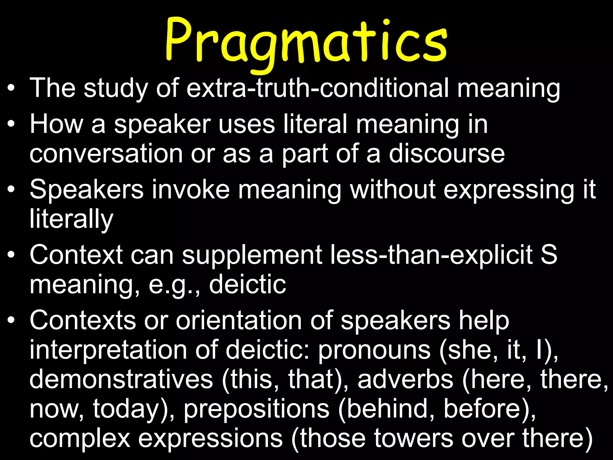 Pragmatics

• The study of extra-truth-conditional meaning
• How a speaker uses literal meaning in
conversation or as a part of a discourse
• Speakers invoke meaning without expressing it
literally
• Context can supplement less-than-explicit S
meaning, e.g., deictic
• Contexts or orientation of speakers help
interpretation of deictic: pronouns (she, it, I),
demonstratives (this, that), adverbs (here, there,
now, today), prepositions (behind, before),
complex expressions (those towers over there)

 