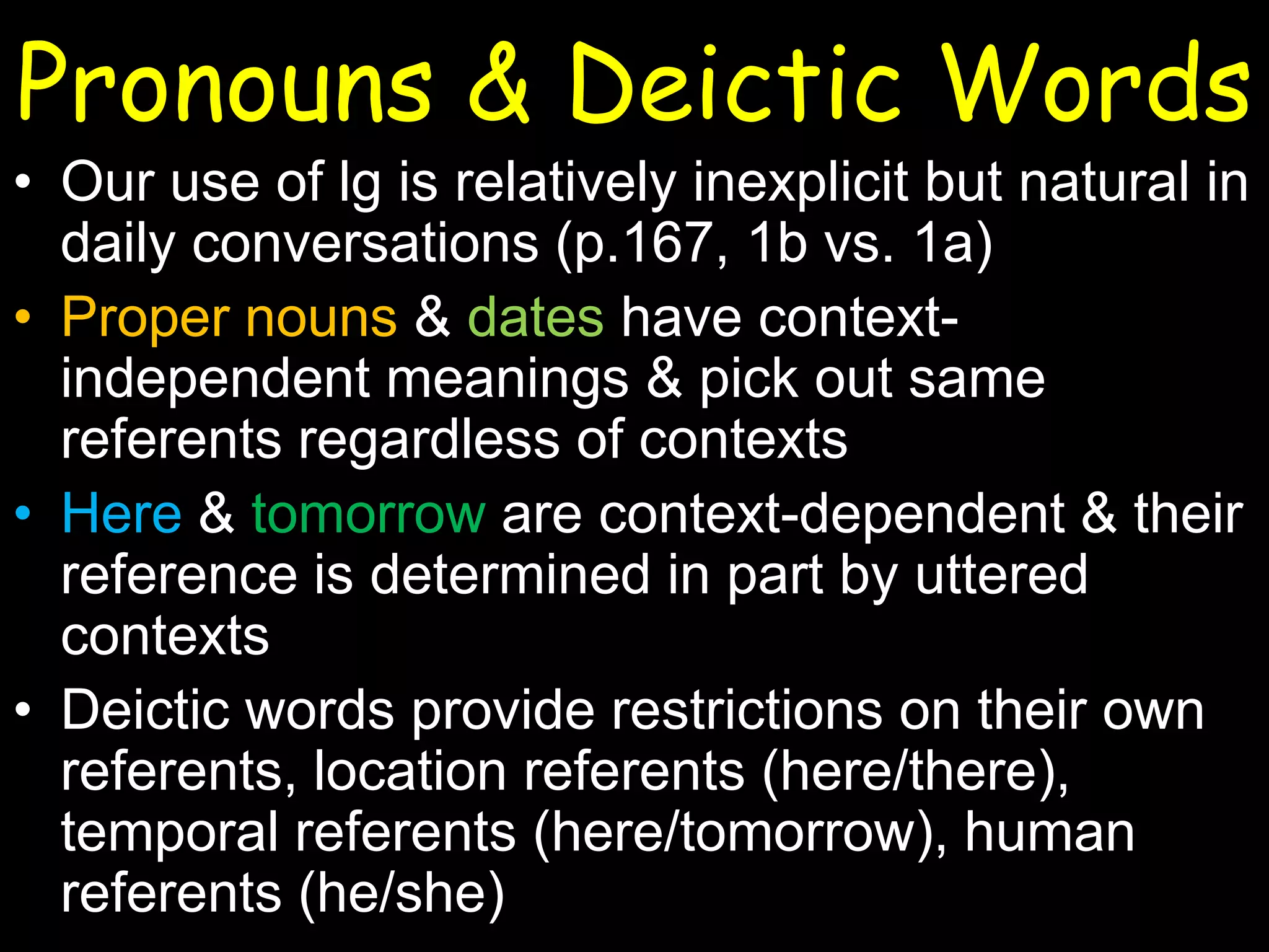 Pronouns & Deictic Words
• Our use of lg is relatively inexplicit but natural in
daily conversations (p.167, 1b vs. 1a)
• Proper nouns & dates have contextindependent meanings & pick out same
referents regardless of contexts
• Here & tomorrow are context-dependent & their
reference is determined in part by uttered
contexts
• Deictic words provide restrictions on their own
referents, location referents (here/there),
temporal referents (here/tomorrow), human
referents (he/she)

 