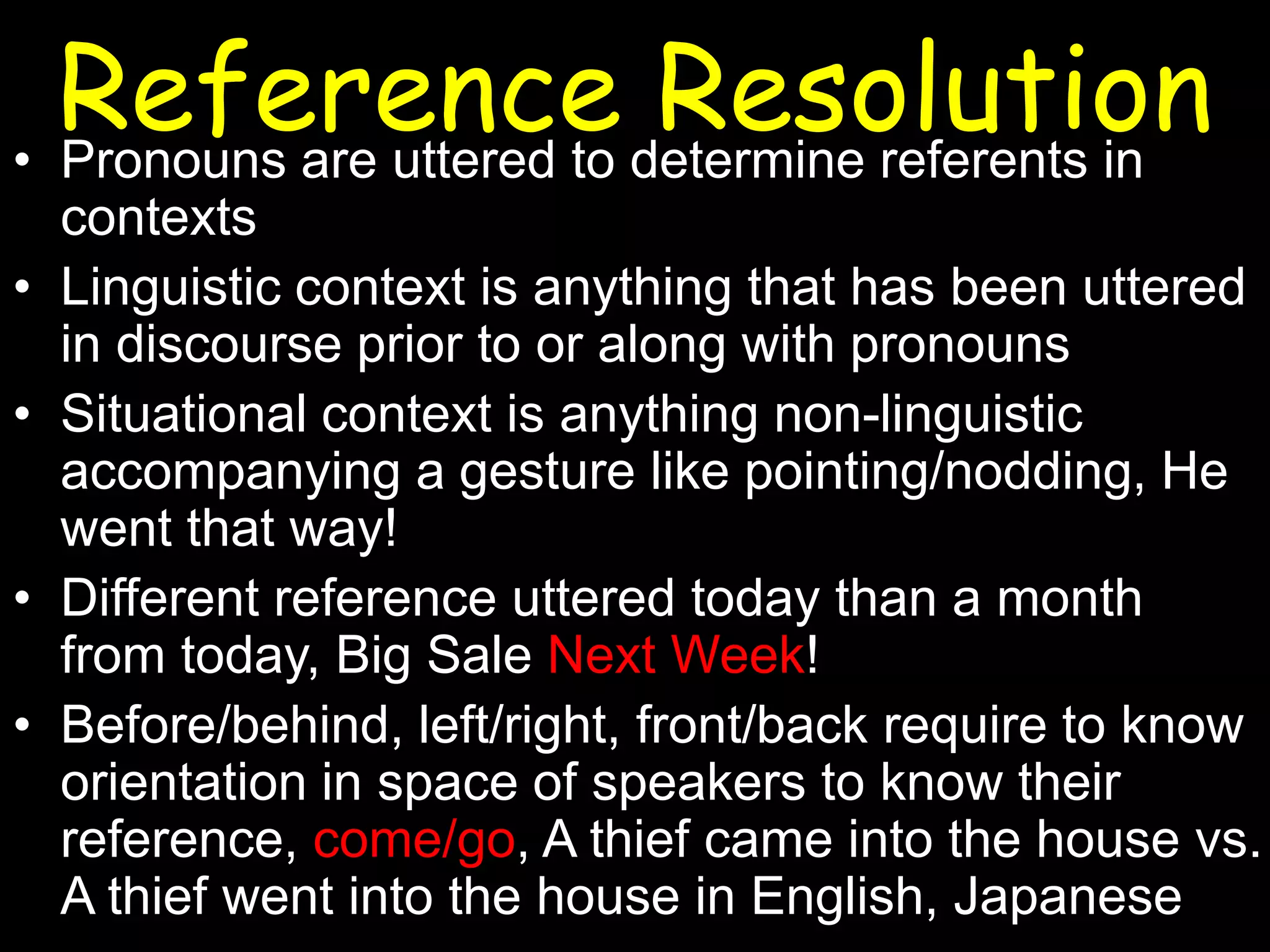 Reference determine referents in
Resolution
• Pronouns are uttered to
•

•
•
•

contexts
Linguistic context is anything that has been uttered
in discourse prior to or along with pronouns
Situational context is anything non-linguistic
accompanying a gesture like pointing/nodding, He
went that way!
Different reference uttered today than a month
from today, Big Sale Next Week!
Before/behind, left/right, front/back require to know
orientation in space of speakers to know their
reference, come/go, A thief came into the house vs.
A thief went into the house in English, Japanese

 