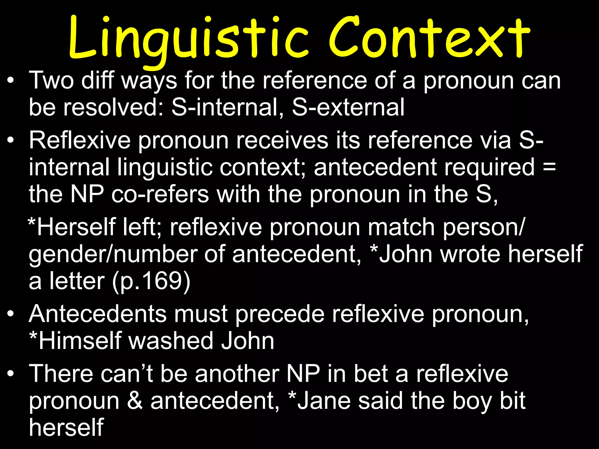 Linguistic Context

• Two diff ways for the reference of a pronoun can
be resolved: S-internal, S-external
• Reflexive pronoun receives its reference via Sinternal linguistic context; antecedent required =
the NP co-refers with the pronoun in the S,
*Herself left; reflexive pronoun match person/
gender/number of antecedent, *John wrote herself
a letter (p.169)
• Antecedents must precede reflexive pronoun,
*Himself washed John
• There can’t be another NP in bet a reflexive
pronoun & antecedent, *Jane said the boy bit
herself

 