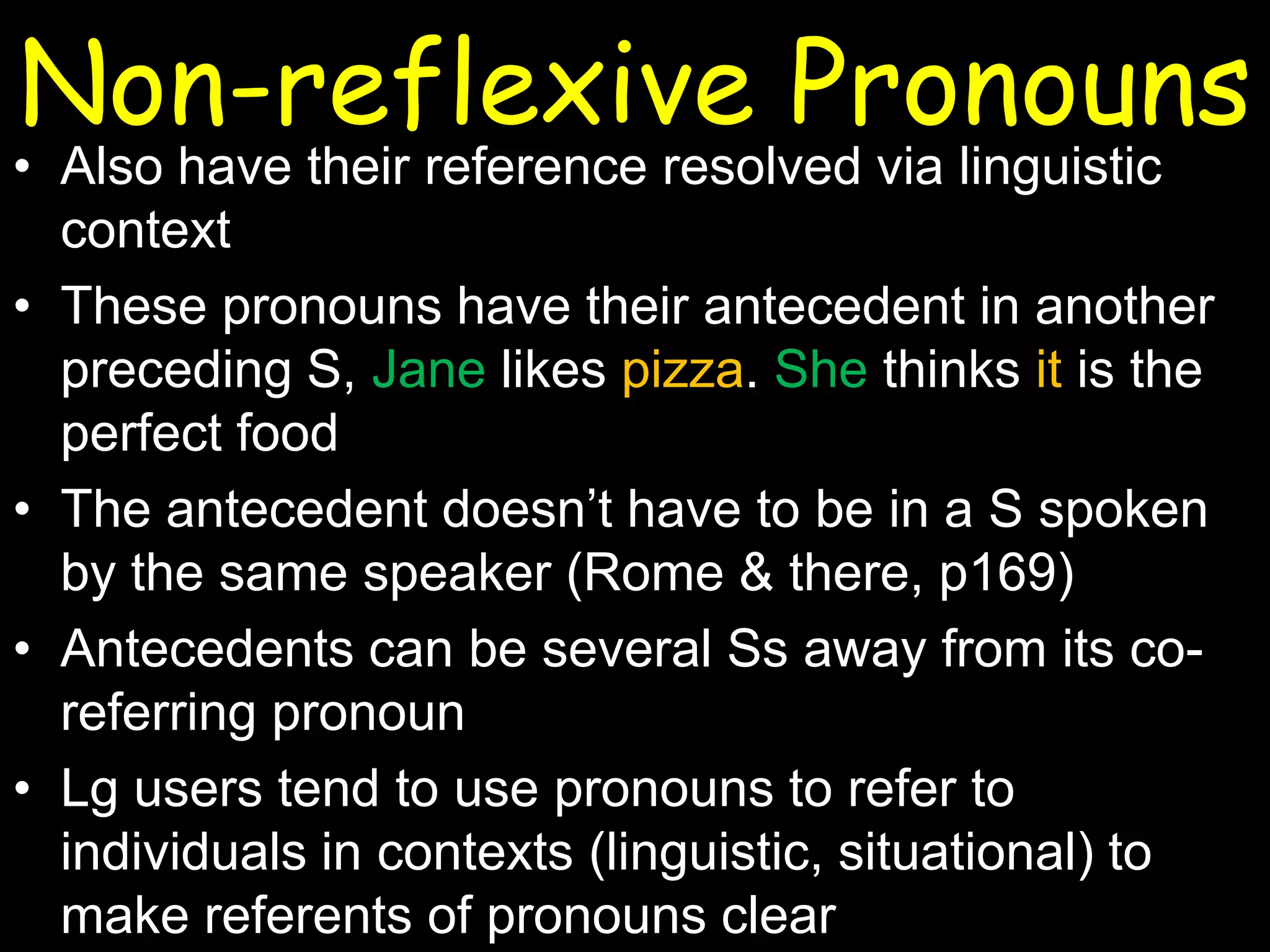 Non-reflexive Pronouns

• Also have their reference resolved via linguistic
context
• These pronouns have their antecedent in another
preceding S, Jane likes pizza. She thinks it is the
perfect food
• The antecedent doesn’t have to be in a S spoken
by the same speaker (Rome & there, p169)
• Antecedents can be several Ss away from its coreferring pronoun
• Lg users tend to use pronouns to refer to
individuals in contexts (linguistic, situational) to
make referents of pronouns clear

 