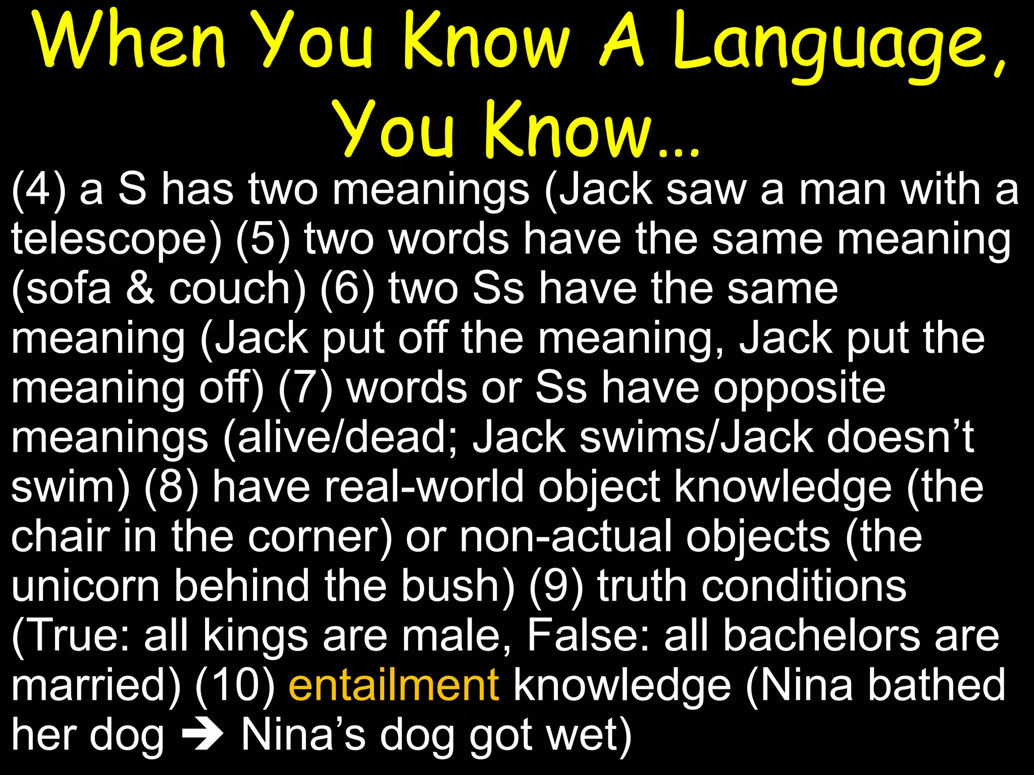 When You Know A Language,
You Know…

(4) a S has two meanings (Jack saw a man with a
telescope) (5) two words have the same meaning
(sofa & couch) (6) two Ss have the same
meaning (Jack put off the meaning, Jack put the
meaning off) (7) words or Ss have opposite
meanings (alive/dead; Jack swims/Jack doesn’t
swim) (8) have real-world object knowledge (the
chair in the corner) or non-actual objects (the
unicorn behind the bush) (9) truth conditions
(True: all kings are male, False: all bachelors are
married) (10) entailment knowledge (Nina bathed
her dog  Nina’s dog got wet)

 