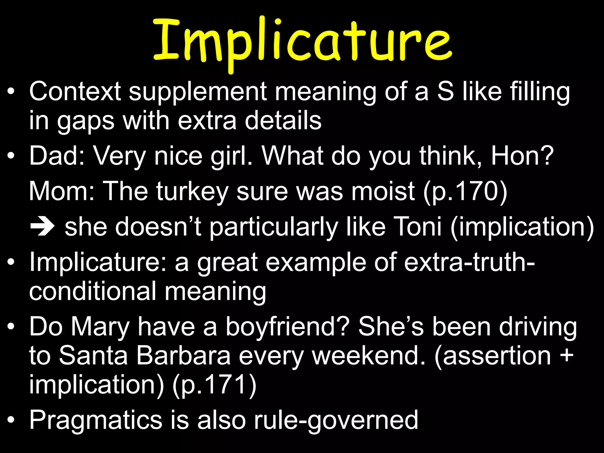 Implicature
• Context supplement meaning of a S like filling
in gaps with extra details
• Dad: Very nice girl. What do you think, Hon?
Mom: The turkey sure was moist (p.170)
 she doesn’t particularly like Toni (implication)
• Implicature: a great example of extra-truthconditional meaning
• Do Mary have a boyfriend? She’s been driving
to Santa Barbara every weekend. (assertion +
implication) (p.171)
• Pragmatics is also rule-governed

 