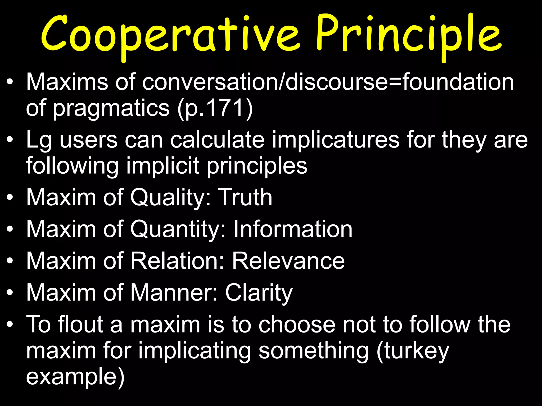 Cooperative Principle
• Maxims of conversation/discourse=foundation
of pragmatics (p.171)
• Lg users can calculate implicatures for they are
following implicit principles
• Maxim of Quality: Truth
• Maxim of Quantity: Information
• Maxim of Relation: Relevance
• Maxim of Manner: Clarity
• To flout a maxim is to choose not to follow the
maxim for implicating something (turkey
example)

 