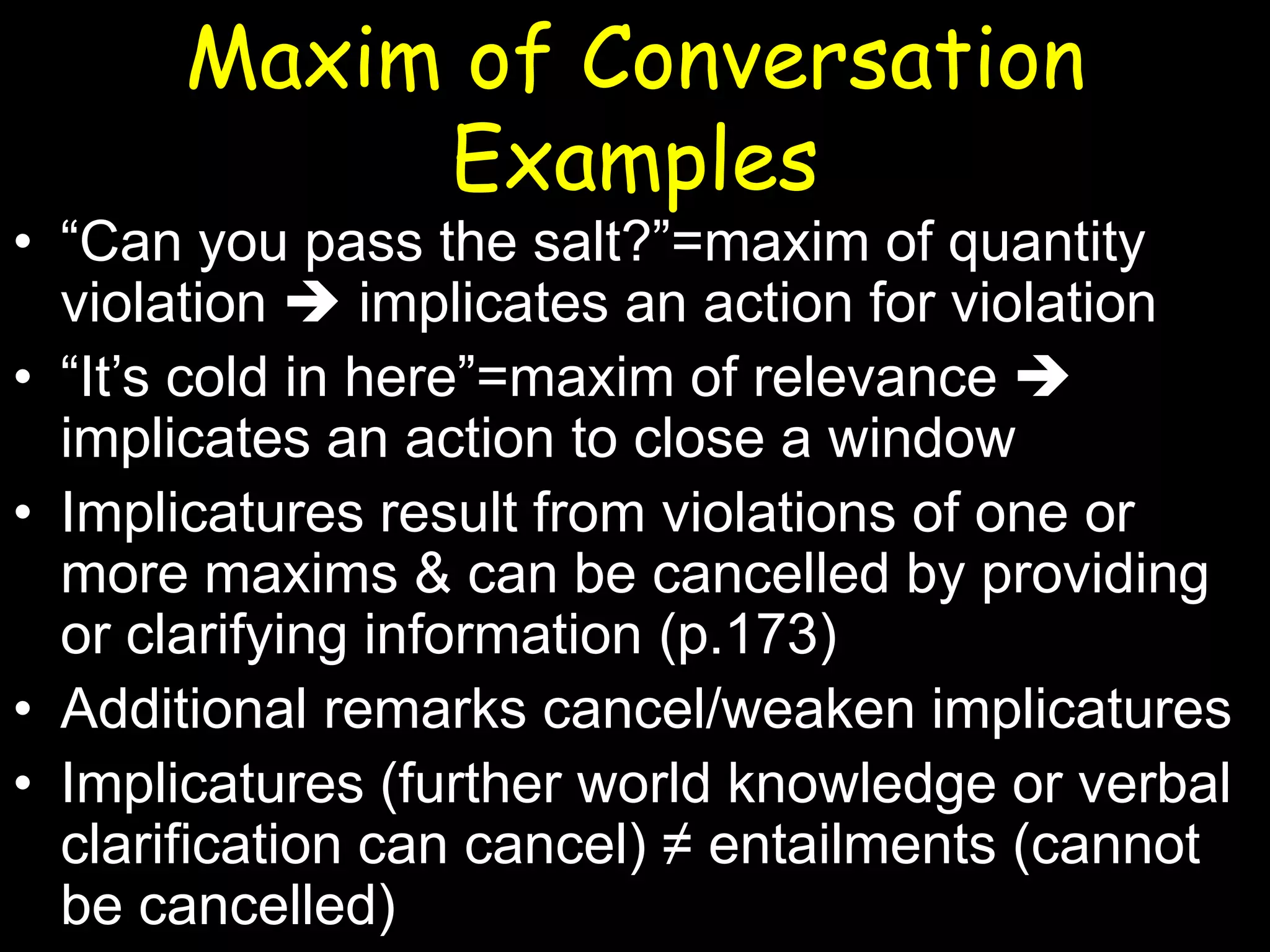 Maxim of Conversation
Examples

• “Can you pass the salt?”=maxim of quantity
violation  implicates an action for violation
• “It’s cold in here”=maxim of relevance 
implicates an action to close a window
• Implicatures result from violations of one or
more maxims & can be cancelled by providing
or clarifying information (p.173)
• Additional remarks cancel/weaken implicatures
• Implicatures (further world knowledge or verbal
clarification can cancel) ≠ entailments (cannot
be cancelled)

 
