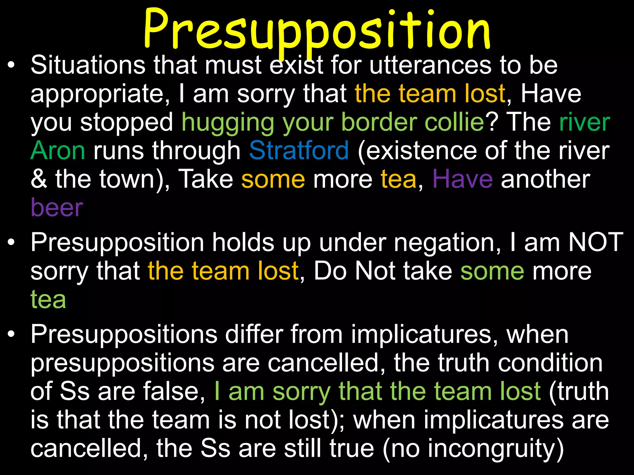 Presupposition

• Situations that must exist for utterances to be
appropriate, I am sorry that the team lost, Have
you stopped hugging your border collie? The river
Aron runs through Stratford (existence of the river
& the town), Take some more tea, Have another
beer
• Presupposition holds up under negation, I am NOT
sorry that the team lost, Do Not take some more
tea
• Presuppositions differ from implicatures, when
presuppositions are cancelled, the truth condition
of Ss are false, I am sorry that the team lost (truth
is that the team is not lost); when implicatures are
cancelled, the Ss are still true (no incongruity)

 