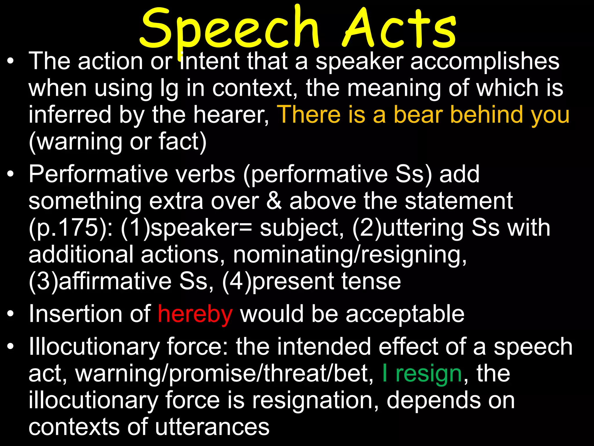 Speechspeaker accomplishes
Acts
• The action or intent that a
when using lg in context, the meaning of which is
inferred by the hearer, There is a bear behind you
(warning or fact)
• Performative verbs (performative Ss) add
something extra over & above the statement
(p.175): (1)speaker= subject, (2)uttering Ss with
additional actions, nominating/resigning,
(3)affirmative Ss, (4)present tense
• Insertion of hereby would be acceptable
• Illocutionary force: the intended effect of a speech
act, warning/promise/threat/bet, I resign, the
illocutionary force is resignation, depends on
contexts of utterances

 