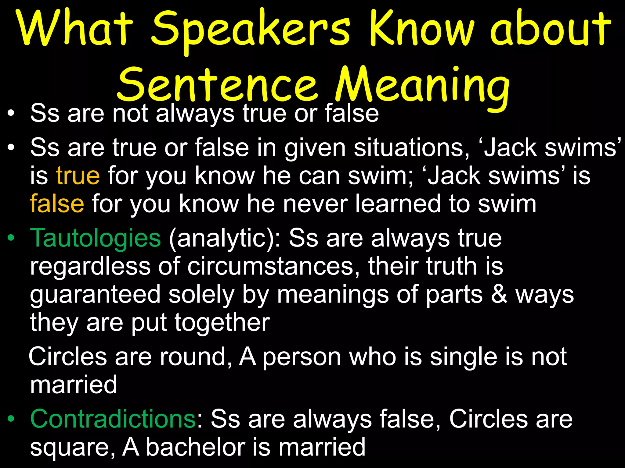 What Speakers Know about
Sentence false
Meaning
• Ss are not always true or
• Ss are true or false in given situations, ‘Jack swims’
is true for you know he can swim; ‘Jack swims’ is
false for you know he never learned to swim
• Tautologies (analytic): Ss are always true
regardless of circumstances, their truth is
guaranteed solely by meanings of parts & ways
they are put together
Circles are round, A person who is single is not
married
• Contradictions: Ss are always false, Circles are
square, A bachelor is married

 