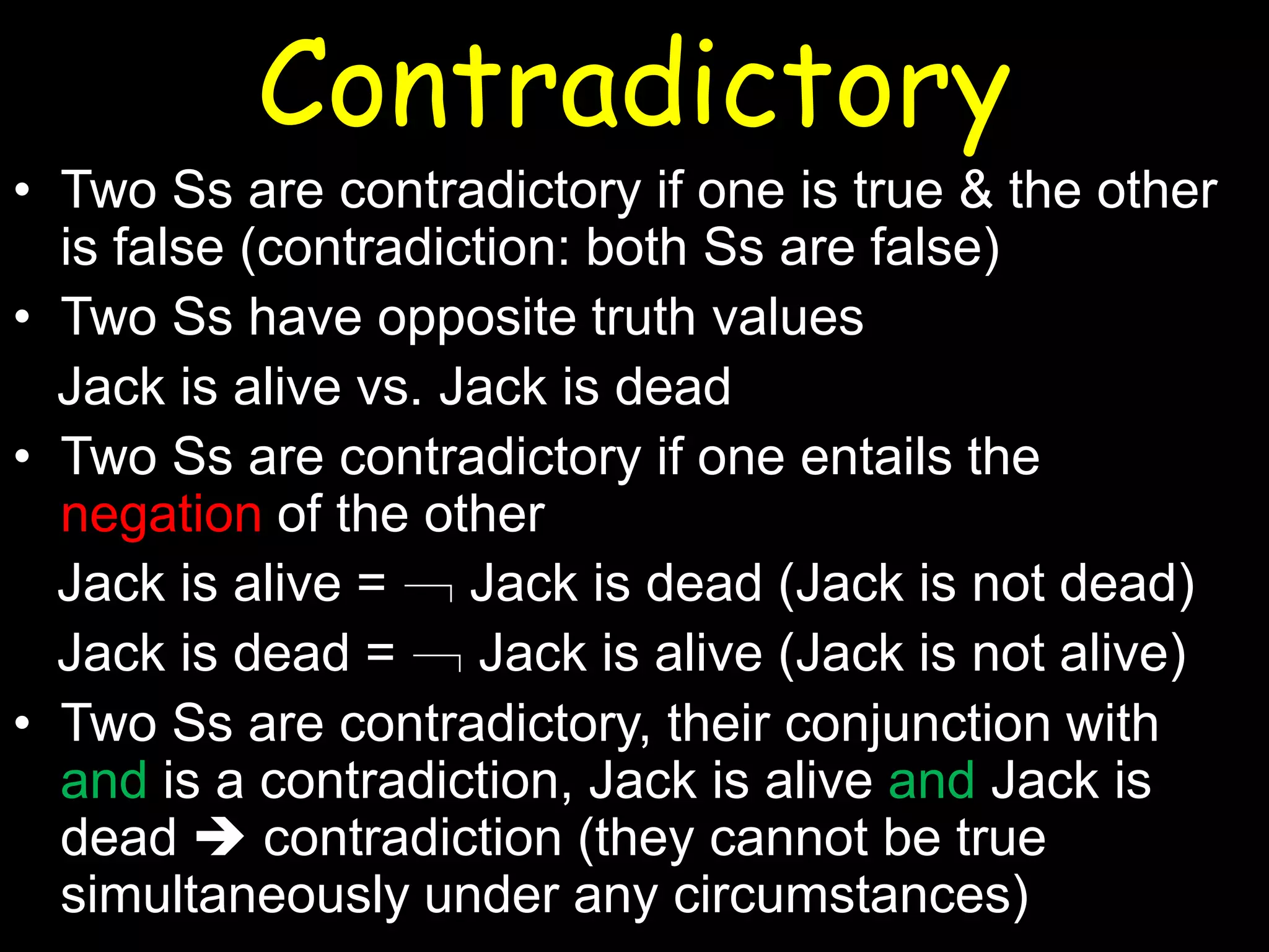 Contradictory
• Two Ss are contradictory if one is true & the other
is false (contradiction: both Ss are false)
• Two Ss have opposite truth values
Jack is alive vs. Jack is dead
• Two Ss are contradictory if one entails the
negation of the other
Jack is alive = ﹁ Jack is dead (Jack is not dead)
Jack is dead = ﹁ Jack is alive (Jack is not alive)
• Two Ss are contradictory, their conjunction with
and is a contradiction, Jack is alive and Jack is
dead  contradiction (they cannot be true
simultaneously under any circumstances)

 