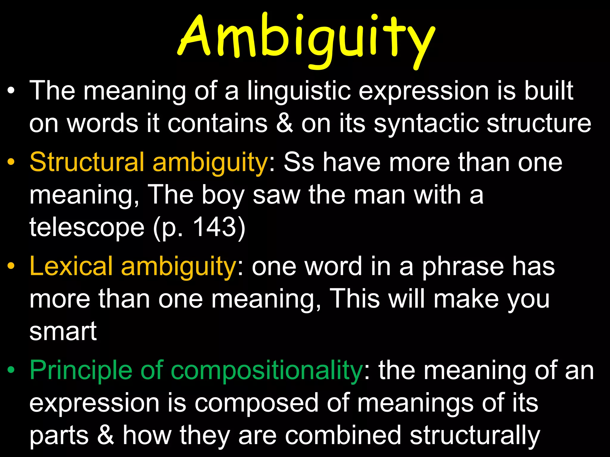 Ambiguity
• The meaning of a linguistic expression is built
on words it contains & on its syntactic structure
• Structural ambiguity: Ss have more than one
meaning, The boy saw the man with a
telescope (p. 143)
• Lexical ambiguity: one word in a phrase has
more than one meaning, This will make you
smart
• Principle of compositionality: the meaning of an
expression is composed of meanings of its
parts & how they are combined structurally

 