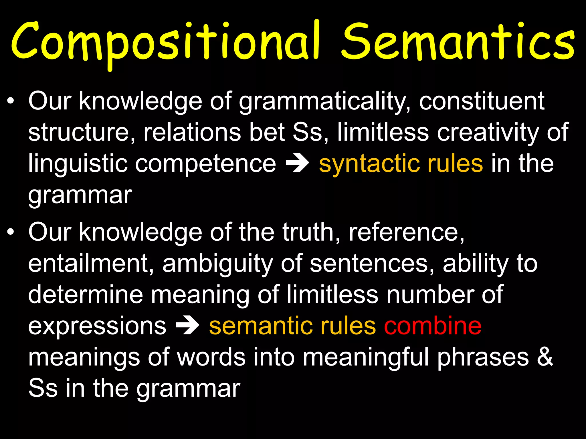 Compositional Semantics
• Our knowledge of grammaticality, constituent
structure, relations bet Ss, limitless creativity of
linguistic competence  syntactic rules in the
grammar
• Our knowledge of the truth, reference,
entailment, ambiguity of sentences, ability to
determine meaning of limitless number of
expressions  semantic rules combine
meanings of words into meaningful phrases &
Ss in the grammar

 