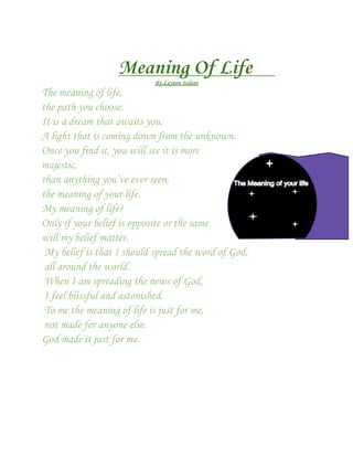 Meaning Of Life
                            By:Layton Sedate
The meaning of life,
the path you choose.
It is a dream that awaits you.
A light that is coming down from the unknown.
Once you find it, you will see it is more
majestic,
than anything you’ve ever seen,
the meaning of your life.
My meaning of life?
Only if your belief is opposite or the same
will my belief matter.
 My belief is that I should spread the word of God,
 all around the world.
 When I am spreading the news of God,
 I feel blissful and astonished.
 To me the meaning of life is just for me,
 not made for anyone else.
God made it just for me.
 