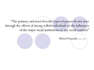 “ The primary and most forceful types of power do not arise through the efforts of strong willed individuals or the influences of the major social institutions or any social contract” Michel Foucault  (1926 – 1984) 