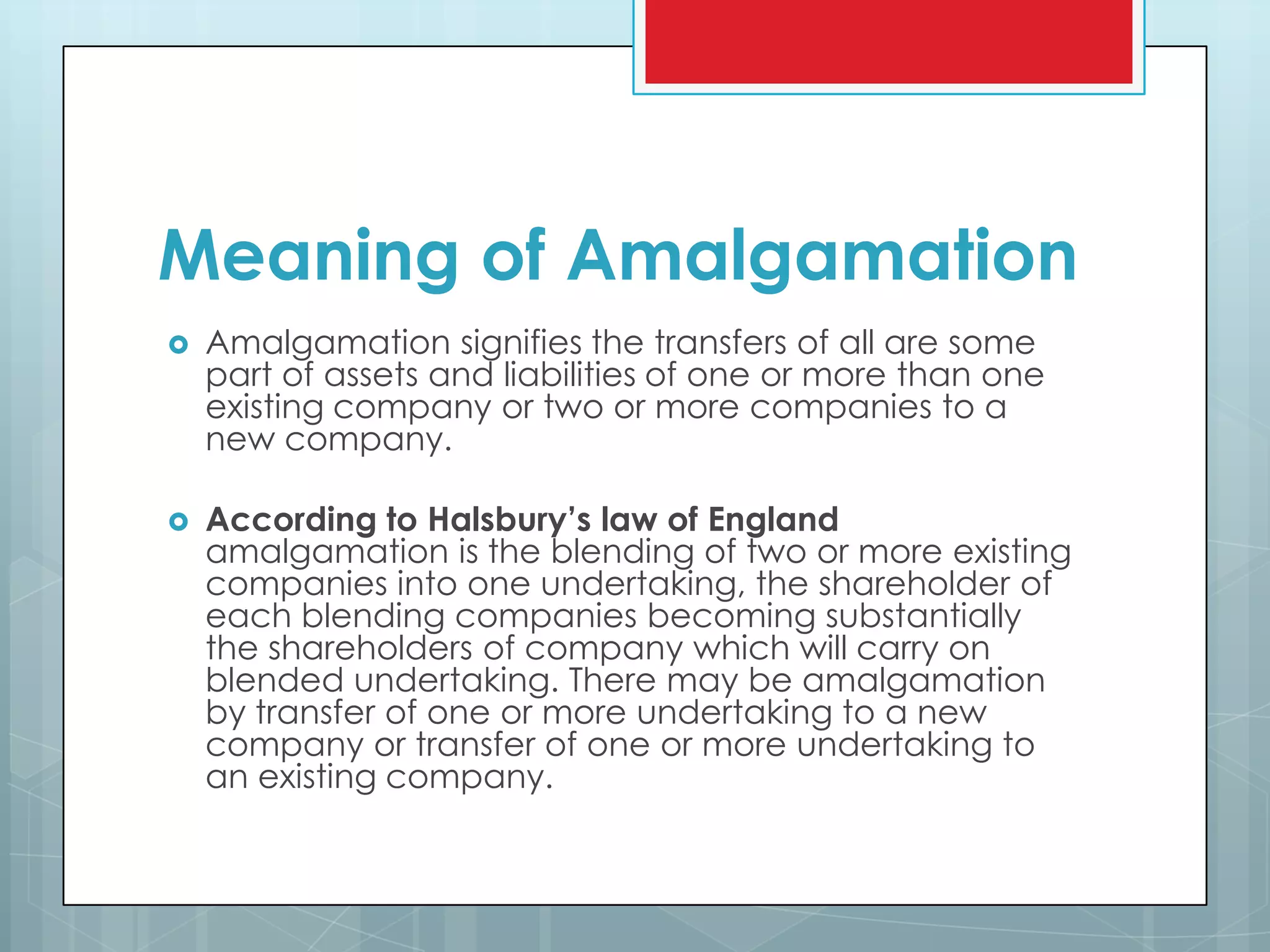 Meaning of Amalgamation
   Amalgamation signifies the transfers of all are some
    part of assets and liabilities of one or more than one
    existing company or two or more companies to a
    new company.

   According to Halsbury’s law of England
    amalgamation is the blending of two or more existing
    companies into one undertaking, the shareholder of
    each blending companies becoming substantially
    the shareholders of company which will carry on
    blended undertaking. There may be amalgamation
    by transfer of one or more undertaking to a new
    company or transfer of one or more undertaking to
    an existing company.
 