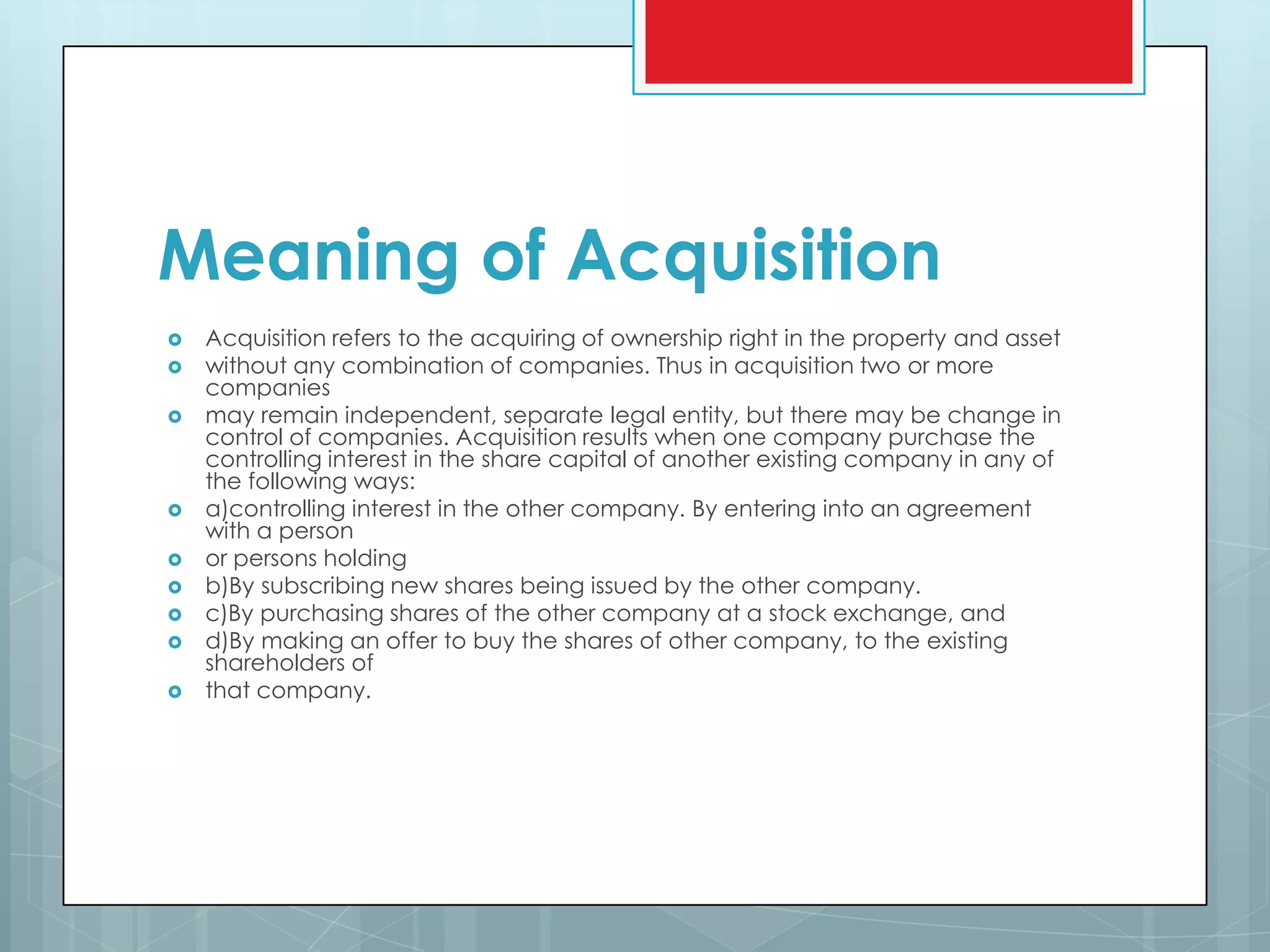 Meaning of Acquisition
   Acquisition refers to the acquiring of ownership right in the property and asset
   without any combination of companies. Thus in acquisition two or more
    companies
   may remain independent, separate legal entity, but there may be change in
    control of companies. Acquisition results when one company purchase the
    controlling interest in the share capital of another existing company in any of
    the following ways:
   a)controlling interest in the other company. By entering into an agreement
    with a person
   or persons holding
   b)By subscribing new shares being issued by the other company.
   c)By purchasing shares of the other company at a stock exchange, and
   d)By making an offer to buy the shares of other company, to the existing
    shareholders of
   that company.
 