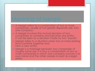 Meaning of Merger
   A merger refers to a combination of two or more
    companies, usually of not greatly disparate size, into
    one company.
   A merger involves the mutual decision of two
    companies to combine and become one entity;
    it can be seen as a decision made by two "equals".
   Merger refers to a situation when two or more existing
    firms combine together and
    form a new entity.
   Merger is a marriage between two companies of
    roughly same size. It is thus a combination of two or
    more companies in which one company survives n its
    own name and the other ceases to exist as a legal
    entity.
 