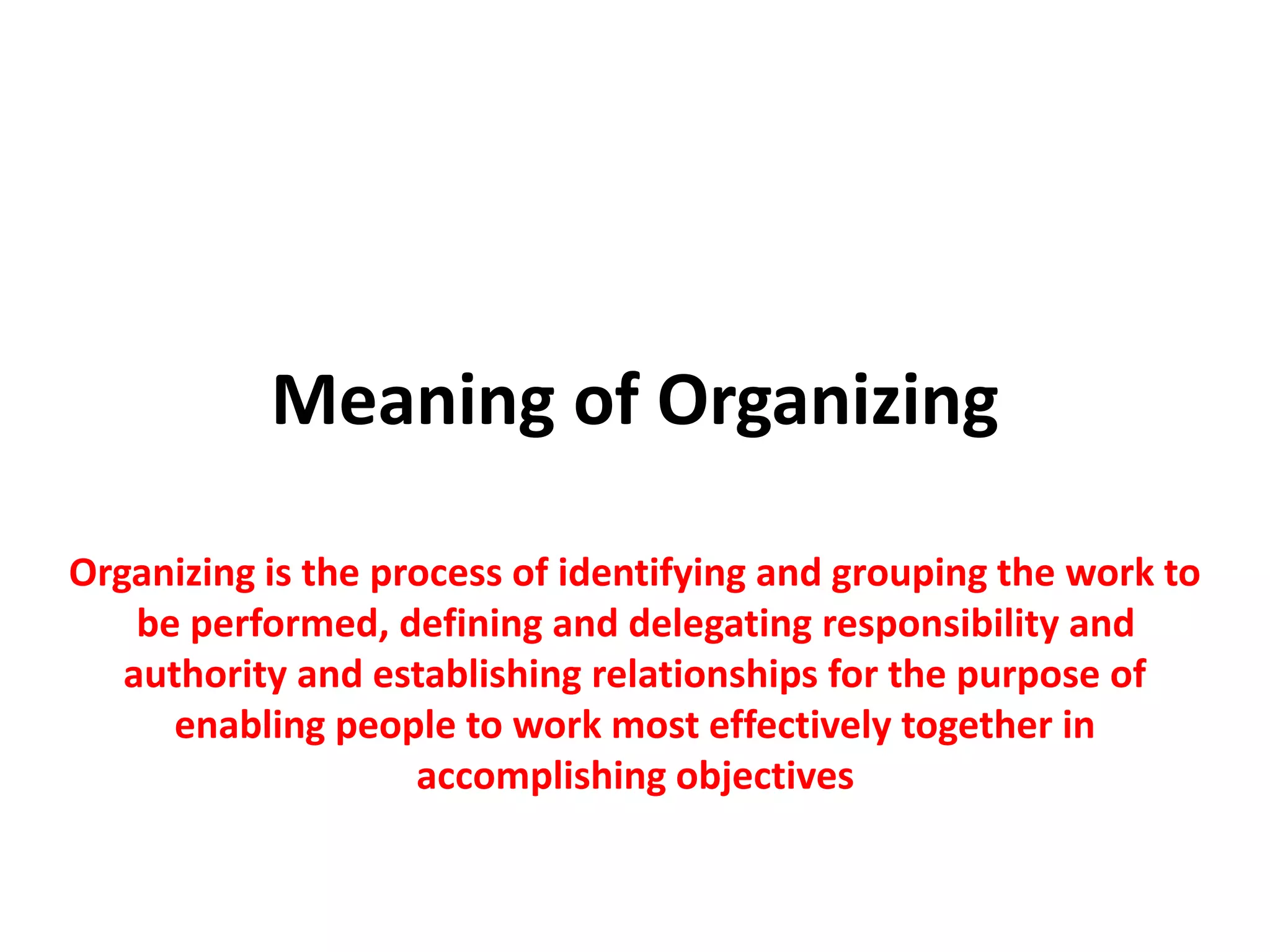 Meaning of Organizing
Organizing is the process of identifying and grouping the work to
be performed, defining and delegating responsibility and
authority and establishing relationships for the purpose of
enabling people to work most effectively together in
accomplishing objectives