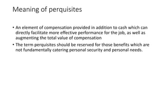 Meaning of perquisites
• An element of compensation provided in addition to cash which can
directly facilitate more effective performance for the job, as well as
augmenting the total value of compensation
• The term perquisites should be reserved for those benefits which are
not fundamentally catering personal security and personal needs.
 