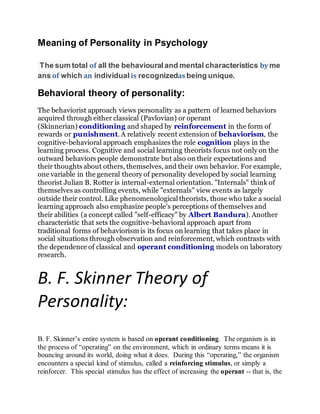 Meaning of Personality in Psychology
The sum total of all the behavioural and mental characteristics by me
ans of which an individual is recognizedas being unique.
Behavioral theory of personality:
The behaviorist approach views personality as a pattern of learned behaviors
acquired through either classical (Pavlovian) or operant
(Skinnerian) conditioning and shaped by reinforcement in the form of
rewards or punishment. A relatively recent extension of behaviorism, the
cognitive-behavioral approach emphasizes the role cognition plays in the
learning process. Cognitive and social learning theorists focus not only on the
outward behaviors people demonstrate but also on their expectations and
their thoughts about others, themselves, and their own behavior. For example,
one variable in the general theory of personality developed by social learning
theorist Julian B. Rotter is internal-external orientation. "Internals" think of
themselves as controlling events, while "externals" view events as largely
outside their control. Like phenomenological theorists, those who take a social
learning approach also emphasize people's perceptions of themselves and
their abilities (a concept called "self-efficacy" by Albert Bandura). Another
characteristic that sets the cognitive-behavioral approach apart from
traditional forms of behaviorism is its focus on learning that takes place in
social situations through observation and reinforcement, which contrasts with
the dependence of classical and operant conditioning models on laboratory
research.
B. F. Skinner Theory of
Personality:
B. F. Skinner’s entire system is based on operant conditioning. The organism is in
the process of “operating” on the environment, which in ordinary terms means it is
bouncing around its world, doing what it does. During this “operating,” the organism
encounters a special kind of stimulus, called a reinforcing stimulus, or simply a
reinforcer. This special stimulus has the effect of increasing the operant -- that is, the
 