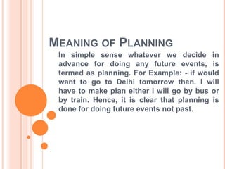 MEANING OF PLANNING
In simple sense whatever we decide in
advance for doing any future events, is
termed as planning. For Example: - if would
want to go to Delhi tomorrow then. I will
have to make plan either I will go by bus or
by train. Hence, it is clear that planning is
done for doing future events not past.
 