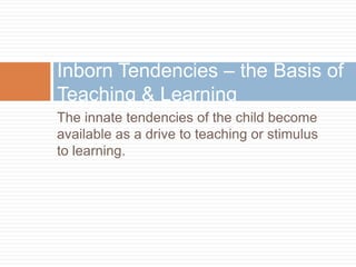 Inborn Tendencies – the Basis of
Teaching & Learning
The innate tendencies of the child become
available as a drive to tea...