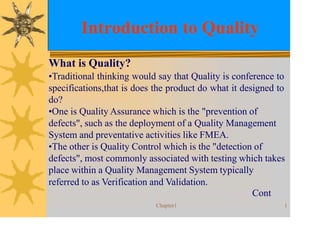 Introduction to Quality
Chapter1 1
What is Quality?
•Traditional thinking would say that Quality is conference to
specifications,that is does the product do what it designed to
do?
•One is Quality Assurance which is the "prevention of
defects", such as the deployment of a Quality Management
System and preventative activities like FMEA.
•The other is Quality Control which is the "detection of
defects", most commonly associated with testing which takes
place within a Quality Management System typically
referred to as Verification and Validation.
Cont
 