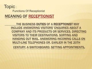 MEANING OF RECEPTIONIST
THE BUSINESS DUTIES OF A RECEPTIONIST MAY
INCLUDE ANSWERING VISITORS' ENQUIRIES ABOUT A
COMPANY AND ITS PRODUCTS OR SERVICES, DIRECTING
VISITORS TO THEIR DESTINATIONS, SORTING AND
HANDING OUT MAIL, ANSWERING INCOMING CALLS ON
MULTI-LINE TELEPHONES OR, EARLIER IN THE 20TH
CENTURY, A SWITCHBOARD, SETTING APPOINTMENTS,
Topic :
Functions Of Receptionist
 