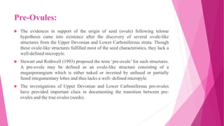 Pre-Ovules:
 The evidences in support of the origin of seed (ovule) following telome
hypothesis came into existence after the discovery of several ovule-like
structures from the Upper Devonian and Lower Carboniferous strata. Though
these ovule-like structures fulfilled most of the seed characteristics, they lack a
well-defined micropyle.
 Stewart and Rothwell (1993) proposed the term ‘pre-ovule’ for such structures.
A pre-ovule may be defined as an ovule-like structure consisting of a
megasporangium which is either naked or invested by unfused or partially
fused integumentary lobes and thus lacks a well- defined micropyle.
 The investigations of Upper Devonian and Lower Carboniferous pre-ovules
have provided important clues in documenting the transition between pre-
ovules and the true ovules (seeds).
 