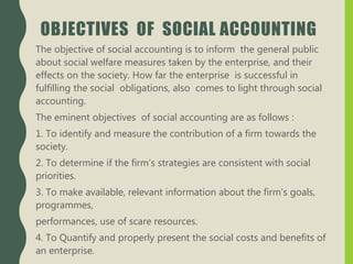 OBJECTIVES OF SOCIAL ACCOUNTING
The objective of social accounting is to inform the general public
about social welfare measures taken by the enterprise, and their
effects on the society. How far the enterprise is successful in
fulfilling the social obligations, also comes to light through social
accounting.
The eminent objectives of social accounting are as follows :
1. To identify and measure the contribution of a firm towards the
society.
2. To determine if the firm’s strategies are consistent with social
priorities.
3. To make available, relevant information about the firm's goals,
programmes,
performances, use of scare resources.
4. To Quantify and properly present the social costs and benefits of
an enterprise.
 
