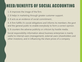 NEED/BENEFITS OF SOCIAL ACCOUNTING
1. It improves the image of the firm.
2. It helps in marketing through greater customer support.
3. It acts as an evidence of social commitment..
4. A firm fulfills it’s social obligations and informs its members ,the govt
and the general public to enable everybody to form a correct opinion.
5. It counters the adverse publicity or criticism by hostile media.
Social responsibility information about business enterprises is mainly
useful to internal users (management), external users (shareholders and
other investors), and in influencing the share prices of a company
 