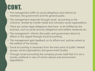 CONT.
• The management fulfils its social obligations and informs its
members, the government and the general public.
• The management responds through social accounting to the
criticisms leveled by hostile media and voluntary social organizations.
• There are certain legal obligations that have to be fulfilled by the
business, such as social security obligations and welfare measures etc.
• The management informs the public and government about its
efforts in this regard through social accounting.
• The management gets feedback on its efforts and policies aimed at
the welfare of the society.
• Social accounting is necessary from the view point of public interest
groups, social organizations and government bodies.
• Through social accounting the company proves itself that it is not a
society unethical in view of moral cultures and environment
degradation
 