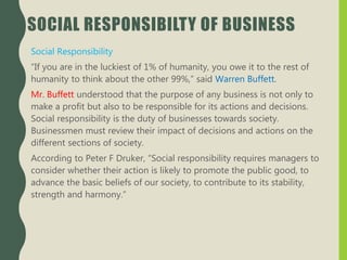 SOCIAL RESPONSIBILTY OF BUSINESS
Social Responsibility
“If you are in the luckiest of 1% of humanity, you owe it to the rest of
humanity to think about the other 99%,” said Warren Buffett.
Mr. Buffett understood that the purpose of any business is not only to
make a profit but also to be responsible for its actions and decisions.
Social responsibility is the duty of businesses towards society.
Businessmen must review their impact of decisions and actions on the
different sections of society.
According to Peter F Druker, “Social responsibility requires managers to
consider whether their action is likely to promote the public good, to
advance the basic beliefs of our society, to contribute to its stability,
strength and harmony.”
 